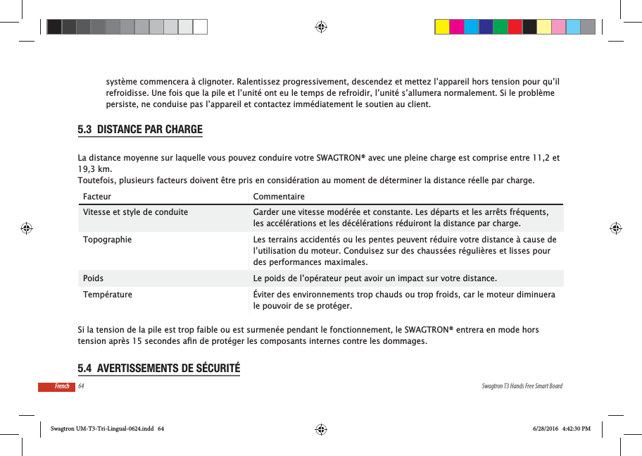 64 Swagtron T3 Hands Free Smart BoardFrenchsyst&egrave;me commencera &agrave; clignoter. Ralentissez progressivement, descendez et mettez l&rsquo;appareil hors tension pour qu&rsquo;il refroidisse. Une fois que la pile et l&rsquo;unit&eacute; ont eu le temps de refroidir, l&rsquo;unit&eacute; s&rsquo;allumera normalement. Si le probl&egrave;me persiste, ne conduise pas l&rsquo;appareil et contactez imm&eacute;diatement le soutien au client.5.3  DISTANCE PAR CHARGELa distance moyenne sur laquelle vous pouvez conduire votre SWAGTRON&reg; avec une pleine charge est comprise entre 11,2 et 19,3 km. Toutefois, plusieurs facteurs doivent &ecirc;tre pris en consid&eacute;ration au moment de d&eacute;terminer la distance r&eacute;elle par charge.Facteur CommentaireVitesse et style de conduite Garder une vitesse mod&eacute;r&eacute;e et constante. Les d&eacute;parts et les arr&ecirc;ts fr&eacute;quents, les acc&eacute;l&eacute;rations et les d&eacute;c&eacute;l&eacute;rations r&eacute;duiront la distance par charge.Topographie Les terrains accident&eacute;s ou les pentes peuvent r&eacute;duire votre distance &agrave; cause de l&rsquo;utilisation du moteur. Conduisez sur des chauss&eacute;es r&eacute;guli&egrave;res et lisses pour des performances maximales.Poids Le poids de l&rsquo;op&eacute;rateur peut avoir un impact sur votre distance.Temp&eacute;rature &Eacute;viter des environnements trop chauds ou trop froids, car le moteur diminuera le pouvoir de se prot&eacute;ger. Si la tension de la pile est trop faible ou est surmen&eacute;e pendant le fonctionnement, le SWAGTRON&reg; entrera en mode hors 5.4  AVERTISSEMENTS DE S&Eacute;CURIT&Eacute;Swagtron UM-T3-Tri-Lingual-0624.indd   64 6/28/2016   4:42:30 PM