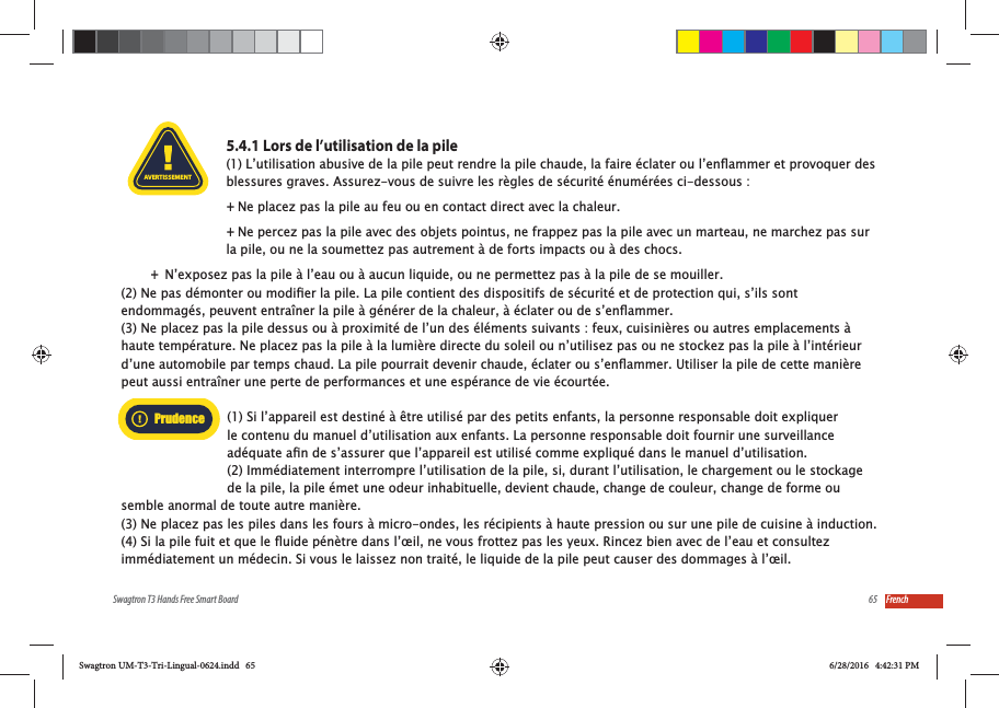 65Swagtron T3 Hands Free Smart Board French5.4.1 Lors de l&rsquo;utilisation de la pileblessures graves. Assurez-vous de suivre les r&egrave;gles de s&eacute;curit&eacute; &eacute;num&eacute;r&eacute;es ci-dessous : +Ne placez pas la pile au feu ou en contact direct avec la chaleur. +Ne percez pas la pile avec des objets pointus, ne frappez pas la pile avec un marteau, ne marchez pas sur la pile, ou ne la soumettez pas autrement &agrave; de forts impacts ou &agrave; des chocs. +N&rsquo;exposez pas la pile &agrave; l&rsquo;eau ou &agrave; aucun liquide, ou ne permettez pas &agrave; la pile de se mouiller.(3) Ne placez pas la pile dessus ou &agrave; proximit&eacute; de l&rsquo;un des &eacute;l&eacute;ments suivants : feux, cuisini&egrave;res ou autres emplacements &agrave; haute temp&eacute;rature. Ne placez pas la pile &agrave; la lumi&egrave;re directe du soleil ou n&rsquo;utilisez pas ou ne stockez pas la pile &agrave; l&rsquo;int&eacute;rieur peut aussi entra&icirc;ner une perte de performances et une esp&eacute;rance de vie &eacute;court&eacute;e.(1) Si l&rsquo;appareil est destin&eacute; &agrave; &ecirc;tre utilis&eacute; par des petits enfants, la personne responsable doit expliquer le contenu du manuel d&rsquo;utilisation aux enfants. La personne responsable doit fournir une surveillance (2) Imm&eacute;diatement interrompre l&rsquo;utilisation de la pile, si, durant l&rsquo;utilisation, le chargement ou le stockage de la pile, la pile &eacute;met une odeur inhabituelle, devient chaude, change de couleur, change de forme ou semble anormal de toute autre mani&egrave;re. (3) Ne placez pas les piles dans les fours &agrave; micro-ondes, les r&eacute;cipients &agrave; haute pression ou sur une pile de cuisine &agrave; induction.AVERTISSEMENTPrudenceSwagtron UM-T3-Tri-Lingual-0624.indd   65 6/28/2016   4:42:31 PM