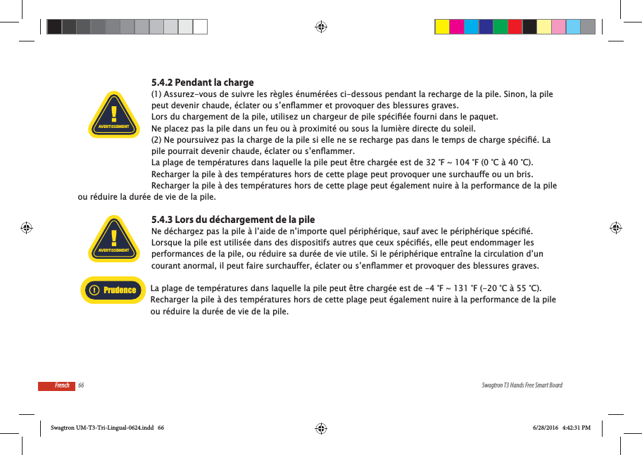 66 Swagtron T3 Hands Free Smart BoardFrench5.4.2 Pendant la charge(1) Assurez-vous de suivre les r&egrave;gles &eacute;num&eacute;r&eacute;es ci-dessous pendant la recharge de la pile. Sinon, la pile Ne placez pas la pile dans un feu ou &agrave; proximit&eacute; ou sous la lumi&egrave;re directe du soleil. La plage de temp&eacute;ratures dans laquelle la pile peut &ecirc;tre charg&eacute;e est de 32 &deg;F ~ 104 &deg;F (0 &deg;C &agrave; 40 &deg;C). Recharger la pile &agrave; des temp&eacute;ratures hors de cette plage peut provoquer une surchauffe ou un bris. Recharger la pile &agrave; des temp&eacute;ratures hors de cette plage peut &eacute;galement nuire &agrave; la performance de la pile ou r&eacute;duire la dur&eacute;e de vie de la pile.5.4.3 Lors du d&eacute;chargement de la pileperformances de la pile, ou r&eacute;duire sa dur&eacute;e de vie utile. Si le p&eacute;riph&eacute;rique entra&icirc;ne la circulation d&rsquo;un La plage de temp&eacute;ratures dans laquelle la pile peut &ecirc;tre charg&eacute;e est de -4 &deg;F ~ 131 &deg;F (-20 &deg;C &agrave; 55 &deg;C). Recharger la pile &agrave; des temp&eacute;ratures hors de cette plage peut &eacute;galement nuire &agrave; la performance de la pile ou r&eacute;duire la dur&eacute;e de vie de la pile.AVERTISSEMENTAVERTISSEMENTPrudenceSwagtron UM-T3-Tri-Lingual-0624.indd   66 6/28/2016   4:42:31 PM