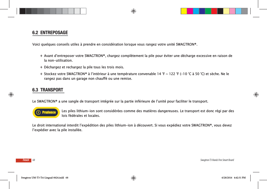 68 Swagtron T3 Hands Free Smart BoardFrench6.2  ENTREPOSAGEVoici quelques conseils utiles &agrave; prendre en consid&eacute;ration lorsque vous rangez votre unit&eacute; SWAGTRON&reg;. +Avant d&rsquo;entreposer votre SWAGTRON&reg;, chargez compl&egrave;tement la pile pour &eacute;viter une d&eacute;charge excessive en raison de la non-utilisation.   +D&eacute;chargez et rechargez la pile tous les trois mois. +Stockez votre SWAGTRON&reg; &agrave; l&rsquo;int&eacute;rieur &agrave; une temp&eacute;rature convenable 14 &deg;F ~ 122 &deg;F (-10 &deg;C &agrave; 50 &deg;C) et s&egrave;che. Ne le rangez pas dans un garage non chauff&eacute; ou une remise.6.3  TRANSPORT Le SWAGTRON&reg; a une sangle de transport int&eacute;gr&eacute;e sur la partie inf&eacute;rieure de l&rsquo;unit&eacute; pour faciliter le transport.Les piles lithium-ion sont consid&eacute;r&eacute;es comme des mati&egrave;res dangereuses. Le transport est donc r&eacute;gi par des lois f&eacute;d&eacute;rales et locales.Le droit international interdit l&rsquo;exp&eacute;dition des piles lithium-ion &agrave; d&eacute;couvert. Si vous exp&eacute;diez votre SWAGTRON&reg;, vous devez l&rsquo;exp&eacute;dier avec la pile install&eacute;e.PrudenceSwagtron UM-T3-Tri-Lingual-0624.indd   68 6/28/2016   4:42:31 PM