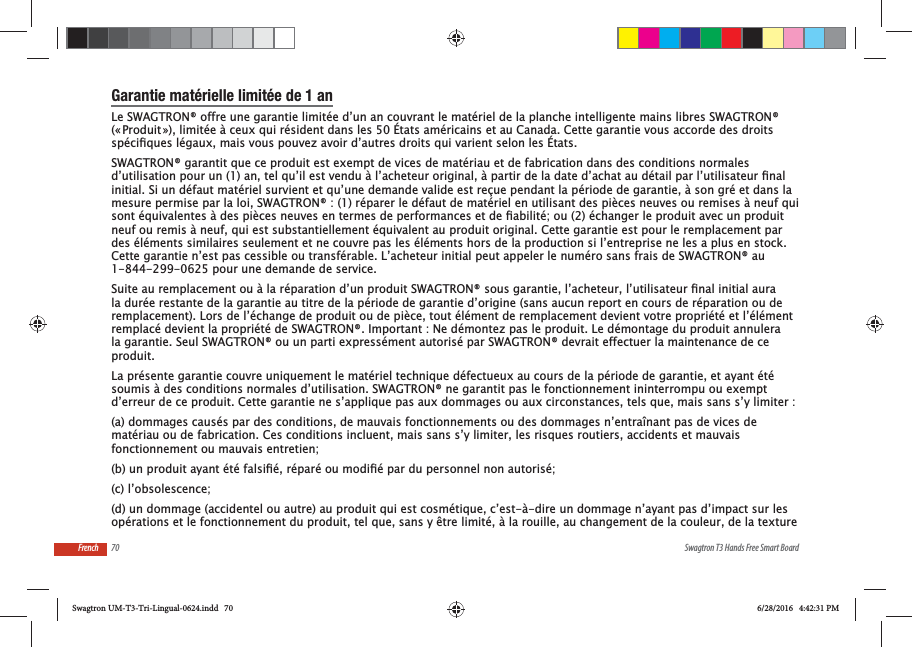 70 Swagtron T3 Hands Free Smart BoardFrenchGarantie mat&eacute;rielle limit&eacute;e de 1 anLe SWAGTRON&reg; offre une garantie limit&eacute;e d&rsquo;un an couvrant le mat&eacute;riel de la planche intelligente mains libres SWAGTRON&reg; (&laquo; Produit &raquo;), limit&eacute;e &agrave; ceux qui r&eacute;sident dans les 50 &Eacute;tats am&eacute;ricains et au Canada. Cette garantie vous accorde des droits SWAGTRON&reg; garantit que ce produit est exempt de vices de mat&eacute;riau et de fabrication dans des conditions normales initial. Si un d&eacute;faut mat&eacute;riel survient et qu&rsquo;une demande valide est re&ccedil;ue pendant la p&eacute;riode de garantie, &agrave; son gr&eacute; et dans la mesure permise par la loi, SWAGTRON&reg; : (1) r&eacute;parer le d&eacute;faut de mat&eacute;riel en utilisant des pi&egrave;ces neuves ou remises &agrave; neuf qui neuf ou remis &agrave; neuf, qui est substantiellement &eacute;quivalent au produit original. Cette garantie est pour le remplacement par des &eacute;l&eacute;ments similaires seulement et ne couvre pas les &eacute;l&eacute;ments hors de la production si l&rsquo;entreprise ne les a plus en stock. Cette garantie n&rsquo;est pas cessible ou transf&eacute;rable. L&rsquo;acheteur initial peut appeler le num&eacute;ro sans frais de SWAGTRON&reg; au 1-844-299-0625 pour une demande de service.la dur&eacute;e restante de la garantie au titre de la p&eacute;riode de garantie d&rsquo;origine (sans aucun report en cours de r&eacute;paration ou de remplacement). Lors de l&rsquo;&eacute;change de produit ou de pi&egrave;ce, tout &eacute;l&eacute;ment de remplacement devient votre propri&eacute;t&eacute; et l&rsquo;&eacute;l&eacute;ment remplac&eacute; devient la propri&eacute;t&eacute; de SWAGTRON&reg;. Important : Ne d&eacute;montez pas le produit. Le d&eacute;montage du produit annulera la garantie. Seul SWAGTRON&reg; ou un parti express&eacute;ment autoris&eacute; par SWAGTRON&reg; devrait effectuer la maintenance de ce produit.La pr&eacute;sente garantie couvre uniquement le mat&eacute;riel technique d&eacute;fectueux au cours de la p&eacute;riode de garantie, et ayant &eacute;t&eacute; soumis &agrave; des conditions normales d&rsquo;utilisation. SWAGTRON&reg; ne garantit pas le fonctionnement ininterrompu ou exempt d&rsquo;erreur de ce produit. Cette garantie ne s&rsquo;applique pas aux dommages ou aux circonstances, tels que, mais sans s&rsquo;y limiter :(a) dommages caus&eacute;s par des conditions, de mauvais fonctionnements ou des dommages n&rsquo;entra&icirc;nant pas de vices de mat&eacute;riau ou de fabrication. Ces conditions incluent, mais sans s&rsquo;y limiter, les risques routiers, accidents et mauvais fonctionnement ou mauvais entretien;(c) l&rsquo;obsolescence;(d) un dommage (accidentel ou autre) au produit qui est cosm&eacute;tique, c&rsquo;est-&agrave;-dire un dommage n&rsquo;ayant pas d&rsquo;impact sur les op&eacute;rations et le fonctionnement du produit, tel que, sans y &ecirc;tre limit&eacute;, &agrave; la rouille, au changement de la couleur, de la texture Swagtron UM-T3-Tri-Lingual-0624.indd   70 6/28/2016   4:42:31 PM