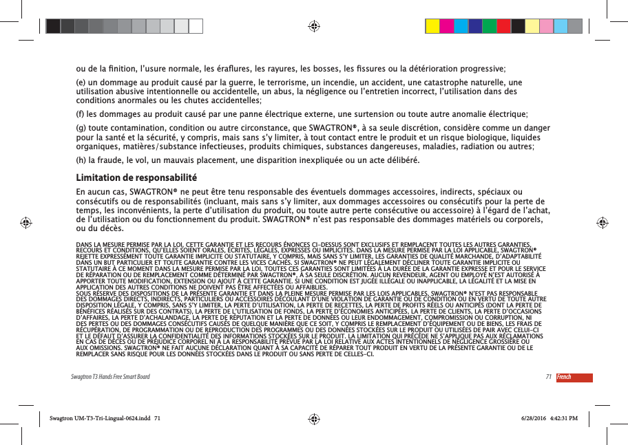 71Swagtron T3 Hands Free Smart Board French(e) un dommage au produit caus&eacute; par la guerre, le terrorisme, un incendie, un accident, une catastrophe naturelle, une utilisation abusive intentionnelle ou accidentelle, un abus, la n&eacute;gligence ou l&rsquo;entretien incorrect, l&rsquo;utilisation dans des conditions anormales ou les chutes accidentelles;(f) les dommages au produit caus&eacute; par une panne &eacute;lectrique externe, une surtension ou toute autre anomalie &eacute;lectrique;(g) toute contamination, condition ou autre circonstance, que SWAGTRON&reg;, &agrave; sa seule discr&eacute;tion, consid&egrave;re comme un danger pour la sant&eacute; et la s&eacute;curit&eacute;, y compris, mais sans s&rsquo;y limiter, &agrave; tout contact entre le produit et un risque biologique, liquides organiques, mati&egrave;res/substance infectieuses, produits chimiques, substances dangereuses, maladies, radiation ou autres;(h) la fraude, le vol, un mauvais placement, une disparition inexpliqu&eacute;e ou un acte d&eacute;lib&eacute;r&eacute;.Limitation de responsabilit&eacute;En aucun cas, SWAGTRON&reg; ne peut &ecirc;tre tenu responsable des &eacute;ventuels dommages accessoires, indirects, sp&eacute;ciaux ou cons&eacute;cutifs ou de responsabilit&eacute;s (incluant, mais sans s&rsquo;y limiter, aux dommages accessoires ou cons&eacute;cutifs pour la perte de temps, les inconv&eacute;nients, la perte d&rsquo;utilisation du produit, ou toute autre perte cons&eacute;cutive ou accessoire) &agrave; l&rsquo;&eacute;gard de l&rsquo;achat, de l&rsquo;utilisation ou du fonctionnement du produit. SWAGTRON&reg; n&rsquo;est pas responsable des dommages mat&eacute;riels ou corporels, ou du d&eacute;c&egrave;s.DANS LA MESURE PERMISE PAR LA LOI, CETTE GARANTIE ET LES RECOURS &Eacute;NONCES CI-DESSUS SONT EXCLUSIFS ET REMPLACENT TOUTES LES AUTRES GARANTIES, RECOURS ET CONDITIONS, QU&rsquo;ELLES SOIENT ORALES, &Eacute;CRITES, L&Eacute;GALES, EXPRESSES OU IMPLICITES. DANS LA MESURE PERMISE PAR LA LOI APPLICABLE, SWAGTRON&reg; REJETTE EXPRESS&Eacute;MENT TOUTE GARANTIE IMPLICITE OU STATUTAIRE, Y COMPRIS, MAIS SANS S&rsquo;Y LIMITER, LES GARANTIES DE QUALIT&Eacute; MARCHANDE, D&rsquo;ADAPTABILIT&Eacute; DANS UN BUT PARTICULIER ET TOUTE GARANTIE CONTRE LES VICES CACH&Eacute;S. SI SWAGTRON&reg; NE PEUT L&Eacute;GALEMENT D&Eacute;CLINER TOUTE GARANTIE IMPLICITE OU STATUTAIRE &Agrave; CE MOMENT DANS LA MESURE PERMISE PAR LA LOI, TOUTES CES GARANTIES SONT LIMIT&Eacute;ES &Agrave; LA DUR&Eacute;E DE LA GARANTIE EXPRESSE ET POUR LE SERVICE DE R&Eacute;PARATION OU DE REMPLACEMENT COMME D&Eacute;TERMIN&Eacute; PAR SWAGTRON&reg;, &Agrave; SA SEULE DISCR&Eacute;TION. AUCUN REVENDEUR, AGENT OU EMPLOY&Eacute; N&rsquo;EST AUTORIS&Eacute; &Agrave; APPORTER TOUTE MODIFICATION, EXTENSION OU AJOUT &Agrave; CETTE GARANTIE. SI UNE CONDITION EST JUG&Eacute;E ILL&Eacute;GALE OU INAPPLICABLE, LA L&Eacute;GALIT&Eacute; ET LA MISE EN APPLICATION DES AUTRES CONDITIONS NE DOIVENT PAS &Ecirc;TRE AFFECT&Eacute;ES OU AFFAIBLIES.SOUS R&Eacute;SERVE DES DISPOSITIONS DE LA PR&Eacute;SENTE GARANTIE ET DANS LA PLEINE MESURE PERMISE PAR LES LOIS APPLICABLES, SWAGTRON&reg; N&rsquo;EST PAS RESPONSABLE DES DOMMAGES DIRECTS, INDIRECTS, PARTICULIERS OU ACCESSOIRES D&Eacute;COULANT D&rsquo;UNE VIOLATION DE GARANTIE OU DE CONDITION OU EN VERTU DE TOUTE AUTRE DISPOSITION L&Eacute;GALE, Y COMPRIS, SANS S&rsquo;Y LIMITER, LA PERTE D&rsquo;UTILISATION, LA PERTE DE RECETTES, LA PERTE DE PROFITS R&Eacute;ELS OU ANTICIP&Eacute;S (DONT LA PERTE DE B&Eacute;N&Eacute;FICES R&Eacute;ALIS&Eacute;S SUR DES CONTRATS), LA PERTE DE L&rsquo;UTILISATION DE FONDS, LA PERTE D&rsquo;&Eacute;CONOMIES ANTICIP&Eacute;ES, LA PERTE DE CLIENTS, LA PERTE D&rsquo;OCCASIONS D&rsquo;AFFAIRES, LA PERTE D&rsquo;ACHALANDAGE, LA PERTE DE R&Eacute;PUTATION ET LA PERTE DE DONN&Eacute;ES OU LEUR ENDOMMAGEMENT, COMPROMISSION OU CORRUPTION, NI DES PERTES OU DES DOMMAGES CONS&Eacute;CUTIFS CAUS&Eacute;S DE QUELQUE MANI&Egrave;RE QUE CE SOIT, Y COMPRIS LE REMPLACEMENT D&rsquo;&Eacute;QUIPEMENT OU DE BIENS, LES FRAIS DE R&Eacute;CUP&Eacute;RATION, DE PROGRAMMATION OU DE REPRODUCTION DES PROGRAMMES OU DES DONN&Eacute;ES STOCK&Eacute;ES SUR LE PRODUIT OU UTILIS&Eacute;ES DE PAIR AVEC CELUI-CI ET LE D&Eacute;FAUT D&rsquo;ASSURER LA CONFIDENTIALIT&Eacute; DES INFORMATIONS STOCK&Eacute;ES SUR LE PRODUIT. LA LIMITATION QUI PR&Eacute;C&Egrave;DE NE S&rsquo;APPLIQUE PAS AUX R&Eacute;CLAMATIONS EN CAS DE D&Eacute;C&Egrave;S OU DE PR&Eacute;JUDICE CORPOREL NI &Agrave; LA RESPONSABILIT&Eacute; PR&Eacute;VUE PAR LA LOI RELATIVE AUX ACTES INTENTIONNELS DE N&Eacute;GLIGENCE GROSSI&Egrave;RE OU AUX OMISSIONS. SWAGTRON&reg; NE FAIT AUCUNE D&Eacute;CLARATION QUANT &Agrave; SA CAPACIT&Eacute; DE R&Eacute;PARER TOUT PRODUIT EN VERTU DE LA PR&Eacute;SENTE GARANTIE OU DE LE REMPLACER SANS RISQUE POUR LES DONN&Eacute;ES STOCK&Eacute;ES DANS LE PRODUIT OU SANS PERTE DE CELLES-CI.Swagtron UM-T3-Tri-Lingual-0624.indd   71 6/28/2016   4:42:31 PM