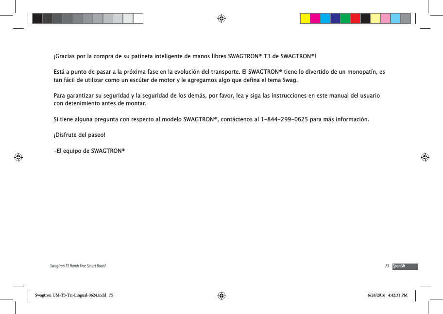 75Swagtron T3 Hands Free Smart Board Spanish&iexcl;Gracias por la compra de su patineta inteligente de manos libres SWAGTRON&reg; T3 de SWAGTRON&reg;! Est&aacute; a punto de pasar a la pr&oacute;xima fase en la evoluci&oacute;n del transporte. El SWAGTRON&reg; tiene lo divertido de un monopat&iacute;n, es Para garantizar su seguridad y la seguridad de los dem&aacute;s, por favor, lea y siga las instrucciones en este manual del usuario con detenimiento antes de montar. Si tiene alguna pregunta con respecto al modelo SWAGTRON&reg;, cont&aacute;ctenos al 1-844-299-0625 para m&aacute;s informaci&oacute;n. &iexcl;Disfrute del paseo!-El equipo de SWAGTRON&reg;Swagtron UM-T3-Tri-Lingual-0624.indd   75 6/28/2016   4:42:31 PM