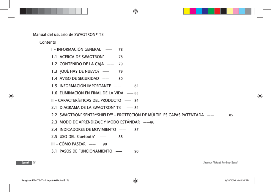 76 Swagtron T3 Hands Free Smart BoardSpanishManual del usuario de SWAGTRON&reg; T3 ContentsI - INFORMACI&Oacute;N GENERAL  &mdash;&mdash;  781.1  ACERCA DE SWAGTRON&reg;  &mdash;&mdash; 781.2  CONTENIDO DE LA CAJA &mdash;&mdash;  791.3  &iquest;QU&Eacute; HAY DE NUEVO? &mdash;&mdash;  791.4  AVISO DE SEGURIDAD &mdash;&mdash;  801.5  INFORMACI&Oacute;N IMPORTANTE &mdash;&mdash;  821.6  ELIMINACI&Oacute;N EN FINAL DE LA VIDA &mdash;&mdash; 83II - CARACTER&Iacute;STICAS DEL PRODUCTO &mdash;&mdash; 842.1  DIAGRAMA DE LA SWAGTRON&reg; T3   &mdash;&mdash; 842.2  SWAGTRON&reg; SENTRYSHIELD&trade; &ndash; PROTECCI&Oacute;N DE M&Uacute;LTIPLES CAPAS PATENTADA &mdash;&mdash;  852.3  MODO DE APRENDIZAJE Y MODO EST&Aacute;NDAR &mdash;&mdash; 862.4  INDICADORES DE MOVIMIENTO &mdash;&mdash;  872.5  USO DEL Bluetooth&reg;  &mdash;&mdash;  88III - C&Oacute;MO PASEAR &mdash;&mdash;  903.1  PASOS DE FUNCIONAMIENTO &mdash;&mdash;  90Swagtron UM-T3-Tri-Lingual-0624.indd   76 6/28/2016   4:42:31 PM