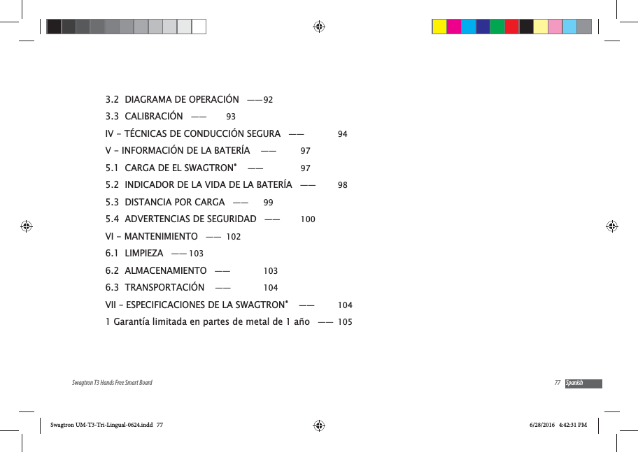 77Swagtron T3 Hands Free Smart Board Spanish3.2  DIAGRAMA DE OPERACI&Oacute;N &mdash;&mdash; 923.3  CALIBRACI&Oacute;N &mdash;&mdash;  93IV - T&Eacute;CNICAS DE CONDUCCI&Oacute;N SEGURA &mdash;&mdash;  94V - INFORMACI&Oacute;N DE LA BATER&Iacute;A  &mdash;&mdash;  975.1  CARGA DE EL SWAGTRON&reg;  &mdash;&mdash;  975.2  INDICADOR DE LA VIDA DE LA BATER&Iacute;A &mdash;&mdash;  985.3  DISTANCIA POR CARGA &mdash;&mdash;  995.4  ADVERTENCIAS DE SEGURIDAD &mdash;&mdash;  100VI - MANTENIMIENTO &mdash;&mdash; 1026.1  LIMPIEZA &mdash;&mdash; 1036.2  ALMACENAMIENTO &mdash;&mdash;  1036.3  TRANSPORTACI&Oacute;N  &mdash;&mdash;  104VII &ndash; ESPECIFICACIONES DE LA SWAGTRON&reg;  &mdash;&mdash;  1041 Garant&iacute;a limitada en partes de metal de 1 a&ntilde;o &mdash;&mdash; 105Swagtron UM-T3-Tri-Lingual-0624.indd   77 6/28/2016   4:42:31 PM