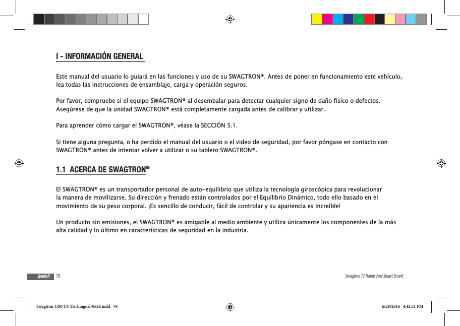 78 Swagtron T3 Hands Free Smart BoardSpanishI - INFORMACI&Oacute;N GENERAL Este manual del usuario lo guiar&aacute; en las funciones y uso de su SWAGTRON&reg;. Antes de poner en funcionamiento este veh&iacute;culo, lea todas las instrucciones de ensamblaje, carga y operaci&oacute;n seguros.Por favor, compruebe si el equipo SWAGTRON&reg; al desembalar para detectar cualquier signo de da&ntilde;o f&iacute;sico o defectos.Aseg&uacute;rese de que la unidad SWAGTRON&reg; est&aacute; completamente cargada antes de calibrar y utilizar. Para aprender c&oacute;mo cargar el SWAGTRON&reg;, v&eacute;ase la SECCI&Oacute;N 5.1.Si tiene alguna pregunta, o ha perdido el manual del usuario o el video de seguridad, por favor p&oacute;ngase en contacto con SWAGTRON&reg; antes de intentar volver a utilizar o su tablero SWAGTRON&reg;.1.1  ACERCA DE SWAGTRON&reg; El SWAGTRON&reg; es un transportador personal de auto-equilibrio que utiliza la tecnolog&iacute;a girosc&oacute;pica para revolucionar la manera de movilizarse. Su direcci&oacute;n y frenado est&aacute;n controlados por el Equilibrio Din&aacute;mico, todo ello basado en el movimiento de su peso corporal. &iexcl;Es sencillo de conducir, f&aacute;cil de controlar y su apariencia es incre&iacute;ble!Un producto sin emisiones, el SWAGTRON&reg; es amigable al medio ambiente y utiliza &uacute;nicamente los componentes de la m&aacute;s alta calidad y lo &uacute;ltimo en caracter&iacute;sticas de seguridad en la industria.Swagtron UM-T3-Tri-Lingual-0624.indd   78 6/28/2016   4:42:31 PM