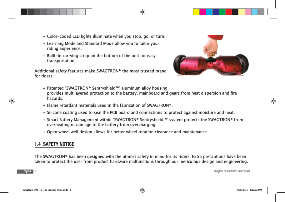 8 Swagtron T3 Hands Free Smart BoardEnglish +Color-coded LED lights illuminate when you stop, go, or turn. +Learning Mode and Standard Mode allow you to tailor your riding experience. +Built-in carrying strap on the bottom of the unit for easy transportation.Additional safety features make SWAGTRON&reg; the most trusted brand for riders: +Patented &ldquo;SWAGTRON&reg; Sentryshield&trade;&rdquo; aluminum alloy housing hazards. +Flame retardant materials used in the fabrication of SWAGTRON&reg;. +Silicone coating used to seal the PCB board and connections to protect against moisture and heat. +Smart Battery Management within &ldquo;SWAGTRON&reg; Sentryshield&trade;&rdquo; system protects the SWAGTRON&reg; from overheating or damage to the battery from overcharging. +Open wheel well design allows for better wheel rotation clearance and maintenance.1.4  SAFETY NOTICEThe SWAGTRON&reg; has been designed with the utmost safety in mind for its riders. Extra precautions have been taken to protect the user from product hardware malfunctions through our meticulous design and engineering. Swagtron UM-T3-Tri-Lingual-0624.indd   8 6/28/2016   4:42:22 PM