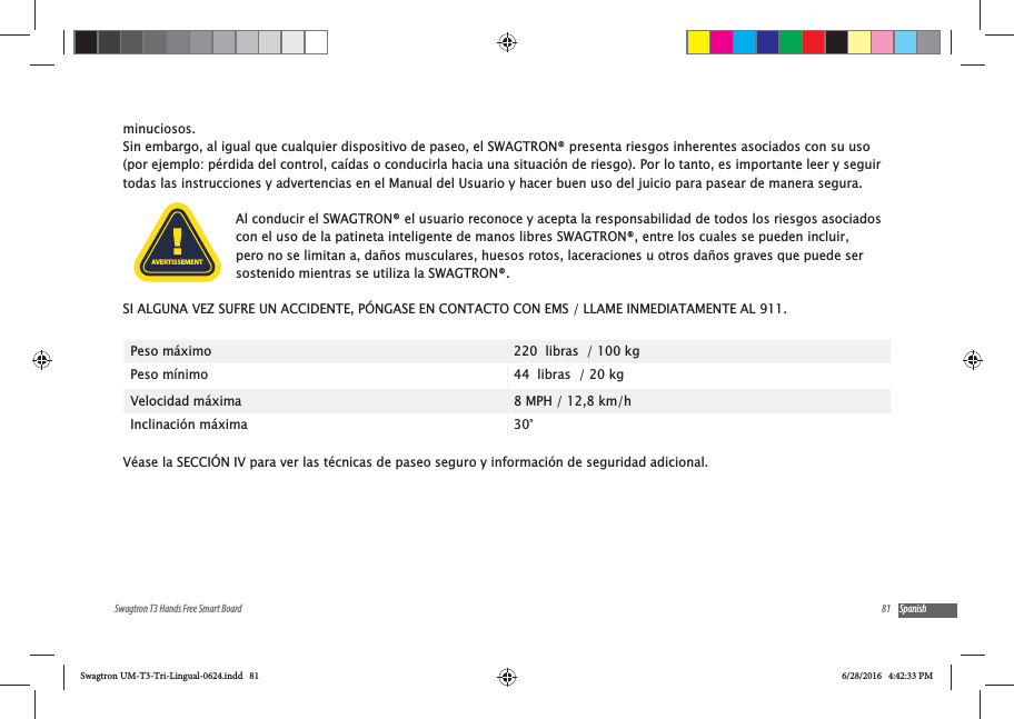81Swagtron T3 Hands Free Smart Board Spanishminuciosos.  Sin embargo, al igual que cualquier dispositivo de paseo, el SWAGTRON&reg; presenta riesgos inherentes asociados con su uso (por ejemplo: p&eacute;rdida del control, ca&iacute;das o conducirla hacia una situaci&oacute;n de riesgo). Por lo tanto, es importante leer y seguir todas las instrucciones y advertencias en el Manual del Usuario y hacer buen uso del juicio para pasear de manera segura. Al conducir el SWAGTRON&reg; el usuario reconoce y acepta la responsabilidad de todos los riesgos asociados con el uso de la patineta inteligente de manos libres SWAGTRON&reg;, entre los cuales se pueden incluir, pero no se limitan a, da&ntilde;os musculares, huesos rotos, laceraciones u otros da&ntilde;os graves que puede ser sostenido mientras se utiliza la SWAGTRON&reg;. SI ALGUNA VEZ SUFRE UN ACCIDENTE, P&Oacute;NGASE EN CONTACTO CON EMS / LLAME INMEDIATAMENTE AL 911.Peso m&aacute;ximo 220  libras  / 100 kgPeso m&iacute;nimo 44  libras  / 20 kgVelocidad m&aacute;xima        8 MPH / 12,8 km/hInclinaci&oacute;n m&aacute;xima 30&deg;V&eacute;ase la SECCI&Oacute;N IV para ver las t&eacute;cnicas de paseo seguro y informaci&oacute;n de seguridad adicional.AVERTISSEMENTSwagtron UM-T3-Tri-Lingual-0624.indd   81 6/28/2016   4:42:33 PM