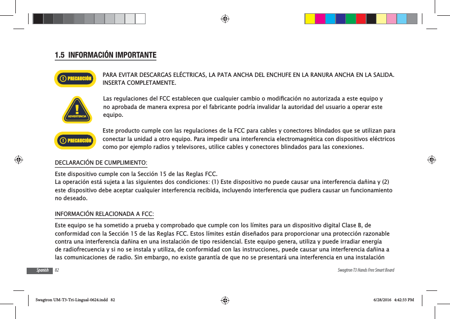 82 Swagtron T3 Hands Free Smart BoardSpanish1.5  INFORMACI&Oacute;N IMPORTANTEPARA EVITAR DESCARGAS EL&Eacute;CTRICAS, LA PATA ANCHA DEL ENCHUFE EN LA RANURA ANCHA EN LA SALIDA. INSERTA COMPLETAMENTE.no aprobada de manera expresa por el fabricante podr&iacute;a invalidar la autoridad del usuario a operar este equipo.Este producto cumple con las regulaciones de la FCC para cables y conectores blindados que se utilizan para conectar la unidad a otro equipo. Para impedir una interferencia electromagn&eacute;tica con dispositivos el&eacute;ctricos como por ejemplo radios y televisores, utilice cables y conectores blindados para las conexiones.DECLARACI&Oacute;N DE CUMPLIMIENTO:Este dispositivo cumple con la Secci&oacute;n 15 de las Reglas FCC.La operaci&oacute;n est&aacute; sujeta a las siguientes dos condiciones: (1) Este dispositivo no puede causar una interferencia da&ntilde;ina y (2) este dispositivo debe aceptar cualquier interferencia recibida, incluyendo interferencia que pudiera causar un funcionamiento no deseado.INFORMACI&Oacute;N RELACIONADA A FCC:Este equipo se ha sometido a prueba y comprobado que cumple con los l&iacute;mites para un dispositivo digital Clase B, de conformidad con la Secci&oacute;n 15 de las Reglas FCC. Estos l&iacute;mites est&aacute;n dise&ntilde;ados para proporcionar una protecci&oacute;n razonable contra una interferencia da&ntilde;ina en una instalaci&oacute;n de tipo residencial. Este equipo genera, utiliza y puede irradiar energ&iacute;a de radiofrecuencia y si no se instala y utiliza, de conformidad con las instrucciones, puede causar una interferencia da&ntilde;ina a las comunicaciones de radio. Sin embargo, no existe garant&iacute;a de que no se presentar&aacute; una interferencia en una instalaci&oacute;n ADVERTENCIAPRECAUCI&Oacute;NPRECAUCI&Oacute;NSwagtron UM-T3-Tri-Lingual-0624.indd   82 6/28/2016   4:42:33 PM