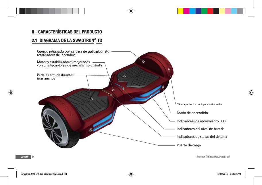 84 Swagtron T3 Hands Free Smart BoardSpanishII - CARACTER&Iacute;STICAS DEL PRODUCTO2.1  DIAGRAMA DE LA SWAGTRON&reg; T3  Indicadores de movimiento LEDBot&oacute;n de encendidoPuerto de carga*Goma protector del tope est&aacute; incluidoIndicadores del nivel de bater&iacute;aIndicadores de status del sistemaPedales anti-deslizantes m&aacute;s anchosCuerpo reforzado con carcasa de policarbonato retardadora de incendiosMotor y estabilizadores mejorados con una tecnolog&iacute;a de mecanismo distintaSwagtron UM-T3-Tri-Lingual-0624.indd   84 6/28/2016   4:42:33 PM