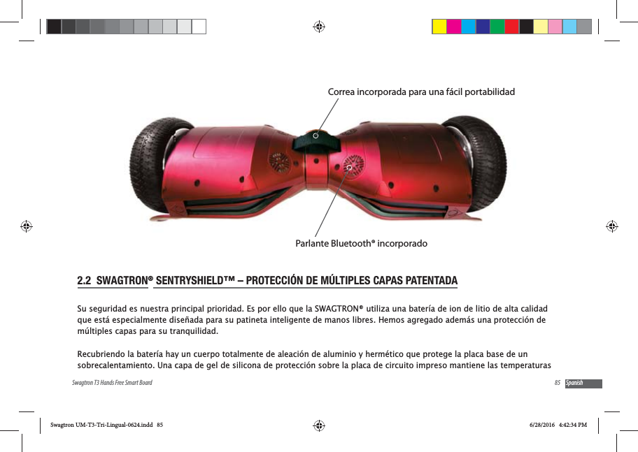 85Swagtron T3 Hands Free Smart Board Spanish2.2  SWAGTRON&reg; SENTRYSHIELD&trade; &ndash; PROTECCI&Oacute;N DE M&Uacute;LTIPLES CAPAS PATENTADASu seguridad es nuestra principal prioridad. Es por ello que la SWAGTRON&reg; utiliza una bater&iacute;a de ion de litio de alta calidad que est&aacute; especialmente dise&ntilde;ada para su patineta inteligente de manos libres. Hemos agregado adem&aacute;s una protecci&oacute;n de m&uacute;ltiples capas para su tranquilidad.Recubriendo la bater&iacute;a hay un cuerpo totalmente de aleaci&oacute;n de aluminio y herm&eacute;tico que protege la placa base de un sobrecalentamiento. Una capa de gel de silicona de protecci&oacute;n sobre la placa de circuito impreso mantiene las temperaturas Correa incorporada para una f&aacute;cil portabilidadParlante Bluetooth&reg; incorporadoSwagtron UM-T3-Tri-Lingual-0624.indd   85 6/28/2016   4:42:34 PM