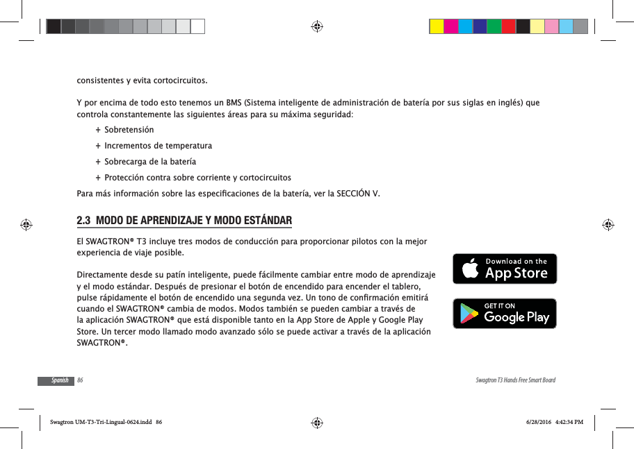 86 Swagtron T3 Hands Free Smart BoardSpanishconsistentes y evita cortocircuitos.Y por encima de todo esto tenemos un BMS (Sistema inteligente de administraci&oacute;n de bater&iacute;a por sus siglas en ingl&eacute;s) que controla constantemente las siguientes &aacute;reas para su m&aacute;xima seguridad: +Sobretensi&oacute;n +Incrementos de temperatura +Sobrecarga de la bater&iacute;a +Protecci&oacute;n contra sobre corriente y cortocircuitos2.3  MODO DE APRENDIZAJE Y MODO EST&Aacute;NDAREl SWAGTRON&reg; T3 incluye tres modos de conducci&oacute;n para proporcionar pilotos con la mejor experiencia de viaje posible.Directamente desde su pat&iacute;n inteligente, puede f&aacute;cilmente cambiar entre modo de aprendizaje y el modo est&aacute;ndar. Despu&eacute;s de presionar el bot&oacute;n de encendido para encender el tablero, cuando el SWAGTRON&reg; cambia de modos. Modos tambi&eacute;n se pueden cambiar a trav&eacute;s de la aplicaci&oacute;n SWAGTRON&reg; que est&aacute; disponible tanto en la App Store de Apple y Google Play Store. Un tercer modo llamado modo avanzado s&oacute;lo se puede activar a trav&eacute;s de la aplicaci&oacute;n SWAGTRON&reg;.Swagtron UM-T3-Tri-Lingual-0624.indd   86 6/28/2016   4:42:34 PM