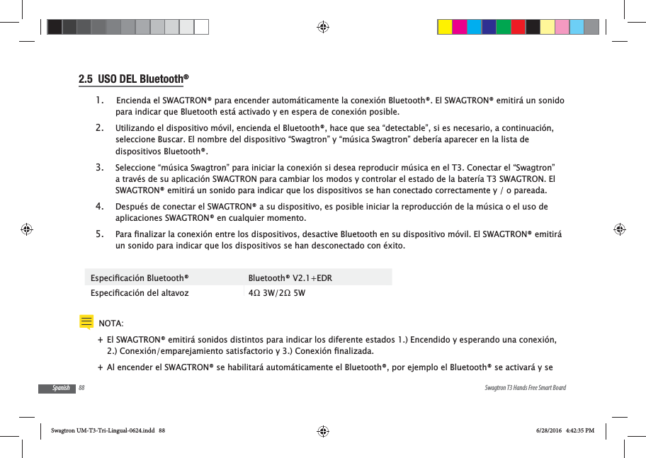 88 Swagtron T3 Hands Free Smart BoardSpanish2.5  USO DEL Bluetooth&reg; 1.  Encienda el SWAGTRON&reg; para encender autom&aacute;ticamente la conexi&oacute;n Bluetooth&reg;. El SWAGTRON&reg; emitir&aacute; un sonido para indicar que Bluetooth est&aacute; activado y en espera de conexi&oacute;n posible.  2. Utilizando el dispositivo m&oacute;vil, encienda el Bluetooth&reg;, hace que sea &ldquo;detectable&rdquo;, si es necesario, a continuaci&oacute;n, seleccione Buscar. El nombre del dispositivo &ldquo;Swagtron&rdquo; y &ldquo;m&uacute;sica Swagtron&rdquo; deber&iacute;a aparecer en la lista de dispositivos Bluetooth&reg;. 3. Seleccione &ldquo;m&uacute;sica Swagtron&rdquo; para iniciar la conexi&oacute;n si desea reproducir m&uacute;sica en el T3. Conectar el &ldquo;Swagtron&rdquo; a trav&eacute;s de su aplicaci&oacute;n SWAGTRON para cambiar los modos y controlar el estado de la bater&iacute;a T3 SWAGTRON. El SWAGTRON&reg; emitir&aacute; un sonido para indicar que los dispositivos se han conectado correctamente y / o pareada. 4. Despu&eacute;s de conectar el SWAGTRON&reg; a su dispositivo, es posible iniciar la reproducci&oacute;n de la m&uacute;sica o el uso de aplicaciones SWAGTRON&reg; en cualquier momento.5. un sonido para indicar que los dispositivos se han desconectado con &eacute;xito. Bluetooth&reg; V2.1+EDR NOTA:  +El SWAGTRON&reg; emitir&aacute; sonidos distintos para indicar los diferente estados 1.) Encendido y esperando una conexi&oacute;n,  +Al encender el SWAGTRON&reg; se habilitar&aacute; autom&aacute;ticamente el Bluetooth&reg;, por ejemplo el Bluetooth&reg; se activar&aacute; y se Swagtron UM-T3-Tri-Lingual-0624.indd   88 6/28/2016   4:42:35 PM