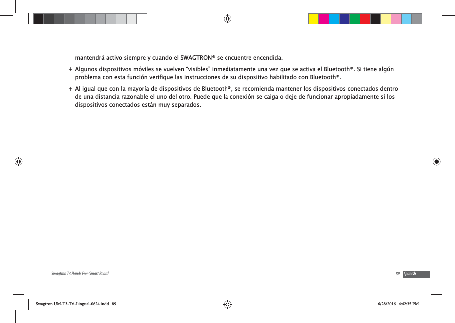 89Swagtron T3 Hands Free Smart Board Spanishmantendr&aacute; activo siempre y cuando el SWAGTRON&reg; se encuentre encendida. +Algunos dispositivos m&oacute;viles se vuelven &ldquo;visibles&rdquo; inmediatamente una vez que se activa el Bluetooth&reg;. Si tiene alg&uacute;n  +Al igual que con la mayor&iacute;a de dispositivos de Bluetooth&reg;, se recomienda mantener los dispositivos conectados dentro de una distancia razonable el uno del otro. Puede que la conexi&oacute;n se caiga o deje de funcionar apropiadamente si los dispositivos conectados est&aacute;n muy separados.Swagtron UM-T3-Tri-Lingual-0624.indd   89 6/28/2016   4:42:35 PM