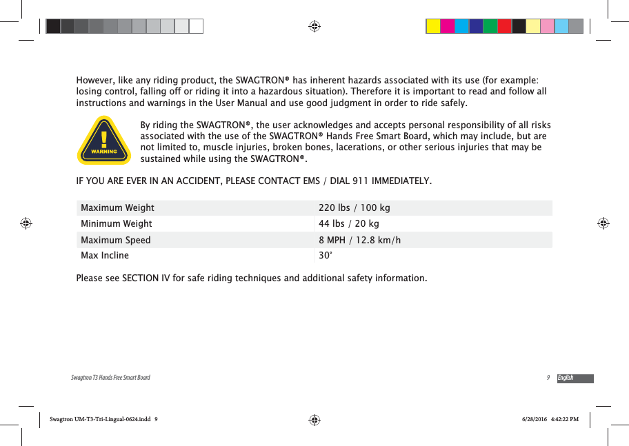 9Swagtron T3 Hands Free Smart Board EnglishHowever, like any riding product, the SWAGTRON&reg; has inherent hazards associated with its use (for example: losing control, falling off or riding it into a hazardous situation). Therefore it is important to read and follow all instructions and warnings in the User Manual and use good judgment in order to ride safely.By riding the SWAGTRON&reg;, the user acknowledges and accepts personal responsibility of all risks associated with the use of the SWAGTRON&reg; Hands Free Smart Board, which may include, but are not limited to, muscle injuries, broken bones, lacerations, or other serious injuries that may be sustained while using the SWAGTRON&reg;. IF YOU ARE EVER IN AN ACCIDENT, PLEASE CONTACT EMS / DIAL 911 IMMEDIATELY.Maximum Weight 220 lbs / 100 kgMinimum Weight 44 lbs / 20 kgMaximum Speed 8 MPH / 12.8 km/hMax Incline 30&deg; Please see SECTION IV for safe riding techniques and additional safety information. Swagtron UM-T3-Tri-Lingual-0624.indd   9 6/28/2016   4:42:22 PM