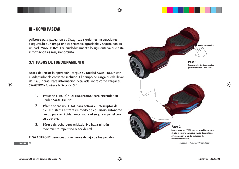 90 Swagtron T3 Hands Free Smart BoardSpanishIII - C&Oacute;MO PASEAR&iexcl;Al&iacute;stese para pasear en su Swag! Las siguientes instrucciones asegurar&aacute;n que tenga una experiencia agradable y segura con su unidad SWAGTRON&reg;. Lea cuidadosamente lo siguiente ya que esta informaci&oacute;n es muy importante.3.1  PASOS DE FUNCIONAMIENTOAntes de iniciar la operaci&oacute;n, cargue su unidad SWAGTRON&reg; con el adaptador de corriente incluido. El tiempo de carga puede llevar de 2 a 3 horas. Para informaci&oacute;n detallada sobre c&oacute;mo cargar su SWAGTRON&reg;, v&eacute;ase la Secci&oacute;n 5.1.1.  Presione el BOT&Oacute;N DE ENCENDIDO para encender su unidad SWAGTRON&reg;.2.  P&aacute;rese sobre un PEDAL para activar el interruptor de pie. El sistema entrar&aacute; en modo de equilibrio aut&oacute;nomo. Luego p&aacute;rese r&aacute;pidamente sobre el segundo pedal con su otro pie. 3.  P&aacute;rese derecho pero relajado. No haga ning&uacute;n movimiento repentino o accidental.El SWAGTRON&reg; tiene cuatro sensores debajo de los pedales. Bot&oacute;n de encendidoPaso 1Presione el bot&oacute;n de encendido para encender su SWAGTRON.Paso 2P&aacute;rese sobre un PEDAL para activar el interruptor de pie. El sistema entrar&aacute; en modo de equilibrio aut&oacute;nomo con la luz del indicador del sistema intermitente.Swagtron UM-T3-Tri-Lingual-0624.indd   90 6/28/2016   4:42:35 PM