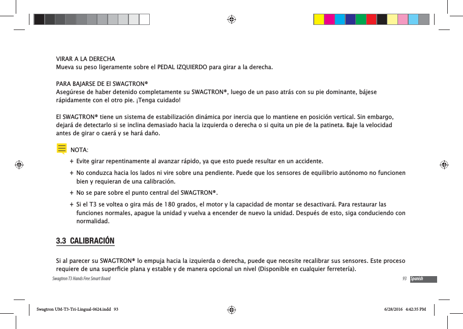 93Swagtron T3 Hands Free Smart Board SpanishVIRAR A LA DERECHAMueva su peso ligeramente sobre el PEDAL IZQUIERDO para girar a la derecha.PARA BAJARSE DE El SWAGTRON&reg;Aseg&uacute;rese de haber detenido completamente su SWAGTRON&reg;, luego de un paso atr&aacute;s con su pie dominante, b&aacute;jese r&aacute;pidamente con el otro pie. &iexcl;Tenga cuidado!El SWAGTRON&reg; tiene un sistema de estabilizaci&oacute;n din&aacute;mica por inercia que lo mantiene en posici&oacute;n vertical. Sin embargo, dejar&aacute; de detectarlo si se inclina demasiado hacia la izquierda o derecha o si quita un pie de la patineta. Baje la velocidad antes de girar o caer&aacute; y se har&aacute; da&ntilde;o.NOTA: +Evite girar repentinamente al avanzar r&aacute;pido, ya que esto puede resultar en un accidente. +No conduzca hacia los lados ni vire sobre una pendiente. Puede que los sensores de equilibrio aut&oacute;nomo no funcionen bien y requieran de una calibraci&oacute;n.  +No se pare sobre el punto central del SWAGTRON&reg;. +Si el T3 se voltea o gira m&aacute;s de 180 grados, el motor y la capacidad de montar se desactivar&aacute;. Para restaurar las funciones normales, apague la unidad y vuelva a encender de nuevo la unidad. Despu&eacute;s de esto, siga conduciendo con normalidad.3.3  CALIBRACI&Oacute;NSi al parecer su SWAGTRON&reg; lo empuja hacia la izquierda o derecha, puede que necesite recalibrar sus sensores. Este proceso Swagtron UM-T3-Tri-Lingual-0624.indd   93 6/28/2016   4:42:35 PM