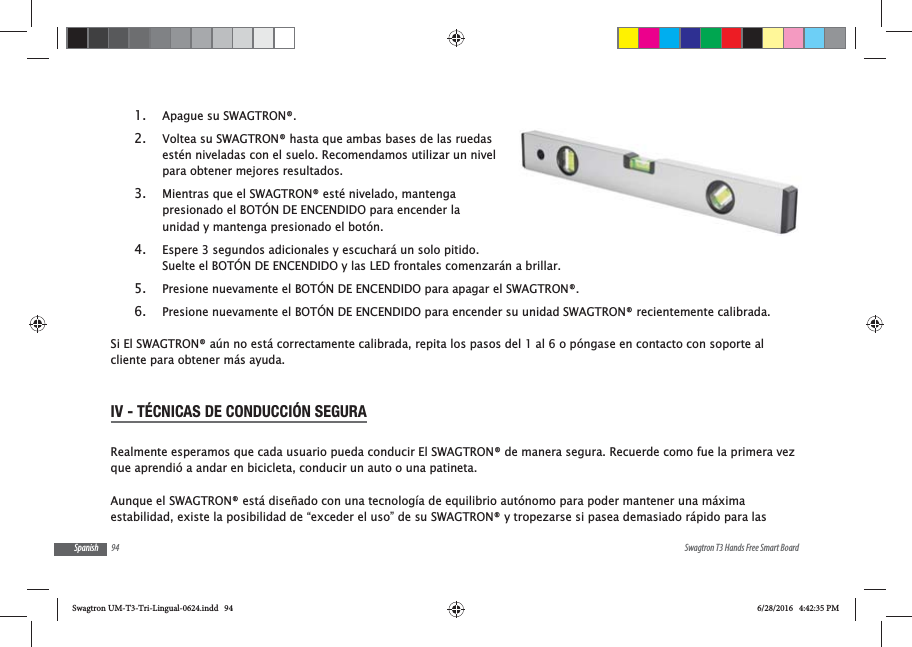 94 Swagtron T3 Hands Free Smart BoardSpanish1. Apague su SWAGTRON&reg;.2. Voltea su SWAGTRON&reg; hasta que ambas bases de las ruedas est&eacute;n niveladas con el suelo. Recomendamos utilizar un nivel para obtener mejores resultados.3. Mientras que el SWAGTRON&reg; est&eacute; nivelado, mantenga presionado el BOT&Oacute;N DE ENCENDIDO para encender la unidad y mantenga presionado el bot&oacute;n.4. Espere 3 segundos adicionales y escuchar&aacute; un solo pitido. Suelte el BOT&Oacute;N DE ENCENDIDO y las LED frontales comenzar&aacute;n a brillar.5. Presione nuevamente el BOT&Oacute;N DE ENCENDIDO para apagar el SWAGTRON&reg;.6. Presione nuevamente el BOT&Oacute;N DE ENCENDIDO para encender su unidad SWAGTRON&reg; recientemente calibrada.Si El SWAGTRON&reg; a&uacute;n no est&aacute; correctamente calibrada, repita los pasos del 1 al 6 o p&oacute;ngase en contacto con soporte al cliente para obtener m&aacute;s ayuda.IV - T&Eacute;CNICAS DE CONDUCCI&Oacute;N SEGURARealmente esperamos que cada usuario pueda conducir El SWAGTRON&reg; de manera segura. Recuerde como fue la primera vez que aprendi&oacute; a andar en bicicleta, conducir un auto o una patineta. Aunque el SWAGTRON&reg; est&aacute; dise&ntilde;ado con una tecnolog&iacute;a de equilibrio aut&oacute;nomo para poder mantener una m&aacute;xima estabilidad, existe la posibilidad de &ldquo;exceder el uso&rdquo; de su SWAGTRON&reg; y tropezarse si pasea demasiado r&aacute;pido para las Swagtron UM-T3-Tri-Lingual-0624.indd   94 6/28/2016   4:42:35 PM