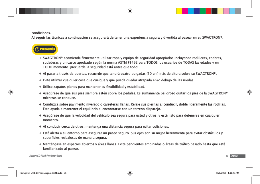 95Swagtron T3 Hands Free Smart Board Spanishcondiciones.  Al seguir las t&eacute;cnicas a continuaci&oacute;n se asegurar&aacute; de tener una experiencia segura y divertida al pasear en su SWAGTRON&reg;.  +sudaderas y un casco aprobado seg&uacute;n la norma ASTM F1492 para TODOS los usuarios de TODAS las edades y en TODO momento. &iexcl;Recuerde la seguridad est&aacute; antes que todo!  +Al pasar a trav&eacute;s de puertas, recuerde que tendr&aacute; cuatro pulgadas (10 cm) m&aacute;s de altura sobre su SWAGTRON&reg;. +Evite utilizar cualquier cosa que cuelgue y que pueda quedar atrapada en/o debajo de las ruedas. + +Aseg&uacute;rese de que sus pies siempre est&eacute;n sobre los pedales. Es sumamente peligroso quitar los pies de la SWAGTRON&reg; mientras se conduce. +Conduzca sobre pavimento nivelado o carreteras llanas. Relaje sus piernas al conducir, doble ligeramente las rodillas. Esto ayuda a mantener el equilibrio al encontrarse con un terreno disparejo. +Aseg&uacute;rese de que la velocidad del veh&iacute;culo sea segura para usted y otros, y est&eacute; listo para detenerse en cualquier momento.  +Al conducir cerca de otros, mantenga una distancia segura para evitar colisiones.  +Est&eacute; alerta a su entorno para asegurar un paseo seguro. Sus ojos son su mejor herramienta para evitar obst&aacute;culos y  +familiarizado al pasear.PRECAUCI&Oacute;NSwagtron UM-T3-Tri-Lingual-0624.indd   95 6/28/2016   4:42:35 PM