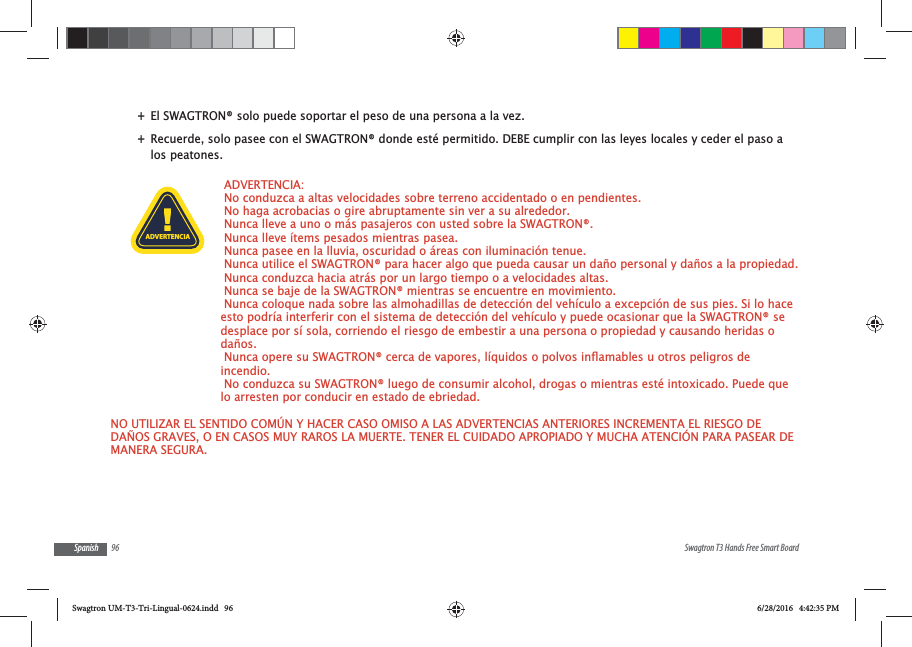 96 Swagtron T3 Hands Free Smart BoardSpanish +El SWAGTRON&reg; solo puede soportar el peso de una persona a la vez. +Recuerde, solo pasee con el SWAGTRON&reg; donde est&eacute; permitido. DEBE cumplir con las leyes locales y ceder el paso a los peatones. ADVERTENCIA:  No conduzca a altas velocidades sobre terreno accidentado o en pendientes.  No haga acrobacias o gire abruptamente sin ver a su alrededor. Nunca lleve a uno o m&aacute;s pasajeros con usted sobre la SWAGTRON&reg;. Nunca lleve &iacute;tems pesados mientras pasea. Nunca pasee en la lluvia, oscuridad o &aacute;reas con iluminaci&oacute;n tenue.  Nunca utilice el SWAGTRON&reg; para hacer algo que pueda causar un da&ntilde;o personal y da&ntilde;os a la propiedad. Nunca conduzca hacia atr&aacute;s por un largo tiempo o a velocidades altas.  Nunca se baje de la SWAGTRON&reg; mientras se encuentre en movimiento.  Nunca coloque nada sobre las almohadillas de detecci&oacute;n del veh&iacute;culo a excepci&oacute;n de sus pies. Si lo hace esto podr&iacute;a interferir con el sistema de detecci&oacute;n del veh&iacute;culo y puede ocasionar que la SWAGTRON&reg; se desplace por s&iacute; sola, corriendo el riesgo de embestir a una persona o propiedad y causando heridas o da&ntilde;os.incendio. No conduzca su SWAGTRON&reg; luego de consumir alcohol, drogas o mientras est&eacute; intoxicado. Puede que lo arresten por conducir en estado de ebriedad.NO UTILIZAR EL SENTIDO COM&Uacute;N Y HACER CASO OMISO A LAS ADVERTENCIAS ANTERIORES INCREMENTA EL RIESGO DE DA&Ntilde;OS GRAVES, O EN CASOS MUY RAROS LA MUERTE. TENER EL CUIDADO APROPIADO Y MUCHA ATENCI&Oacute;N PARA PASEAR DE MANERA SEGURA.ADVERTENCIASwagtron UM-T3-Tri-Lingual-0624.indd   96 6/28/2016   4:42:35 PM
