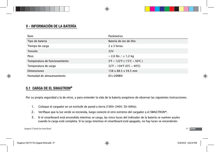 97Swagtron T3 Hands Free Smart Board SpanishV - INFORMACI&Oacute;N DE LA BATER&Iacute;A &Iacute;tem Par&aacute;metrosTipo de bater&iacute;a Bater&iacute;a de ion de litioTiempo de carga 2 a 3 horasTensi&oacute;n 32VPeso Temperatura de funcionamiento 5&deg;F ~ 122&deg;F (-15&deg;C ~ 50&deg;C )Temperatura de carga 32&deg;F ~ 104&deg;F (0&deg;C ~ 40&deg;C)Dimensiones 158 x 88.5 x 59.5 mmHumedad de almacenamiento 65&plusmn;20%RH5.1  CARGA DE EL SWAGTRON&reg; Por su propia seguridad y la de otros, y para extender la vida de la bater&iacute;a aseg&uacute;rese de observar las siguientes instrucciones.1.  Coloque el cargador en un enchufe de pared a tierra (100V-240V; 50-60Hz).2. 3. Si el smartboard est&aacute; encendida mientras se carga, las cinco luces del indicador de la bater&iacute;a se vuelven azules cuando la carga est&aacute; completa. Si la carga mientras el smartboard est&aacute; apagado, no hay luces se encender&aacute;n.Swagtron UM-T3-Tri-Lingual-0624.indd   97 6/28/2016   4:42:35 PM