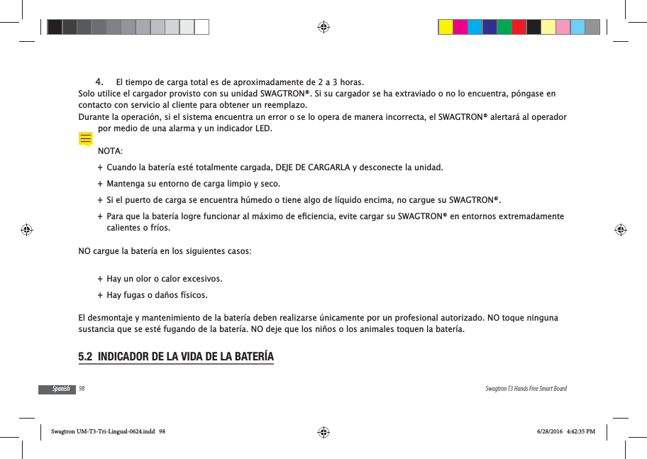 98 Swagtron T3 Hands Free Smart BoardSpanish4.  El tiempo de carga total es de aproximadamente de 2 a 3 horas.Solo utilice el cargador provisto con su unidad SWAGTRON&reg;. Si su cargador se ha extraviado o no lo encuentra, p&oacute;ngase en contacto con servicio al cliente para obtener un reemplazo.Durante la operaci&oacute;n, si el sistema encuentra un error o se lo opera de manera incorrecta, el SWAGTRON&reg; alertar&aacute; al operador por medio de una alarma y un indicador LED.NOTA: +Cuando la bater&iacute;a est&eacute; totalmente cargada, DEJE DE CARGARLA y desconecte la unidad.  +Mantenga su entorno de carga limpio y seco. +Si el puerto de carga se encuentra h&uacute;medo o tiene algo de l&iacute;quido encima, no cargue su SWAGTRON&reg;. +calientes o fr&iacute;os.NO cargue la bater&iacute;a en los siguientes casos: +Hay un olor o calor excesivos. +Hay fugas o da&ntilde;os f&iacute;sicos.El desmontaje y mantenimiento de la bater&iacute;a deben realizarse &uacute;nicamente por un profesional autorizado. NO toque ninguna sustancia que se est&eacute; fugando de la bater&iacute;a. NO deje que los ni&ntilde;os o los animales toquen la bater&iacute;a.5.2  INDICADOR DE LA VIDA DE LA BATER&Iacute;ASwagtron UM-T3-Tri-Lingual-0624.indd   98 6/28/2016   4:42:35 PM