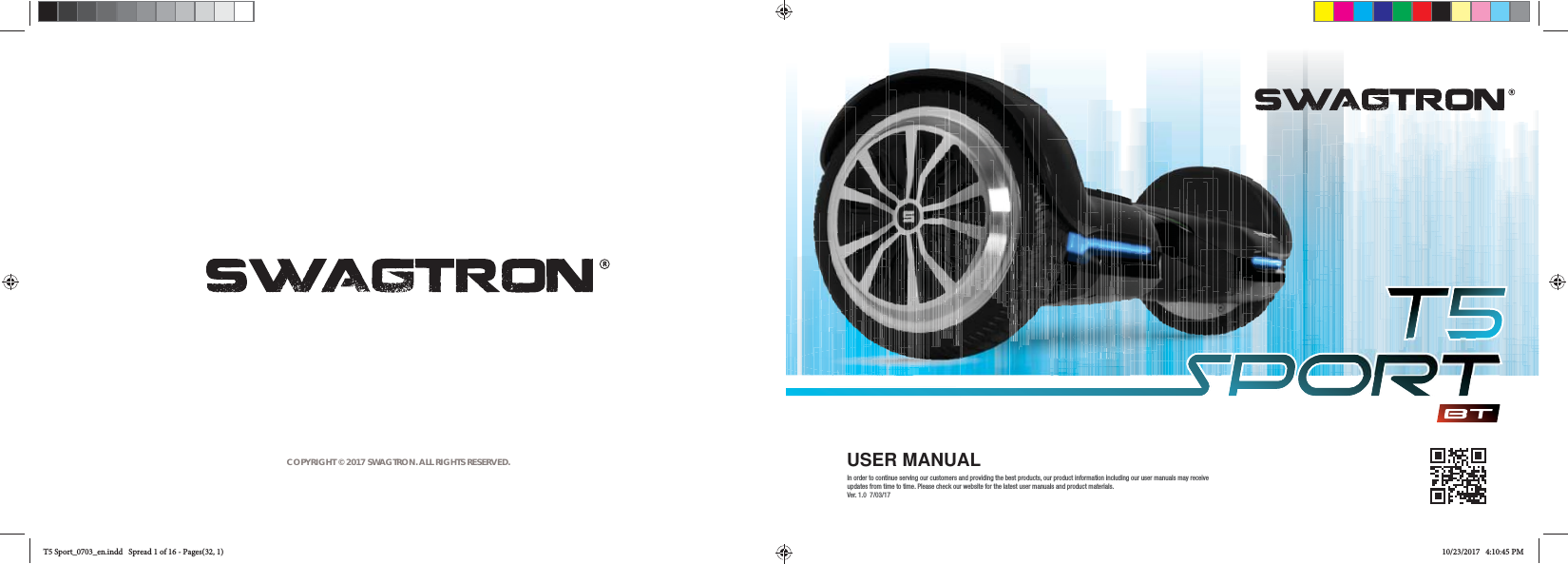 COPYRIGHT &copy; 2017 SWAGTRON. ALL RIGHTS RESERVED. USER MANUALIn order to continue serving our customers and providing the best products, our product information including our user manuals may receive updates from time to time. Please check our website for the latest user manuals and product materials.  Ver. 1.0  7/03/17T5 Sport_0703_en.indd   Spread 1 of 16 - Pages(32, 1)T5 Sport_0703_en.indd   Spread 1 of 16 - Pages(32, 1)10/23/2017   4:10:45 PM10/23/2017   4:10:45 PM