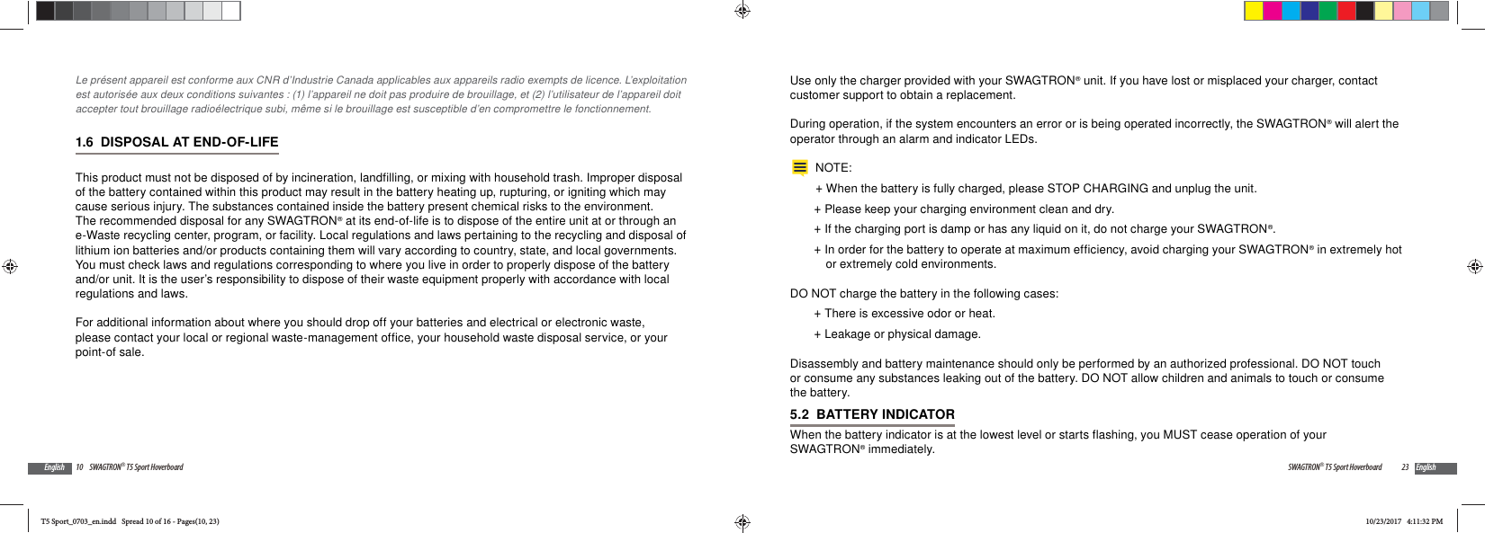 10 SWAGTRON&reg; T5 Sport HoverboardEnglishLe pr&eacute;sent appareil est conforme aux CNR d&rsquo;Industrie Canada applicables aux appareils radio exempts de licence. L&rsquo;exploitation est autoris&eacute;e aux deux conditions suivantes : (1) l&rsquo;appareil ne doit pas produire de brouillage, et (2) l&rsquo;utilisateur de l&rsquo;appareil doit accepter tout brouillage radio&eacute;lectrique subi, m&ecirc;me si le brouillage est susceptible d&rsquo;en compromettre le fonctionnement.1.6  DISPOSAL AT END-OF-LIFEThis product must not be disposed of by incineration, landfilling, or mixing with household trash. Improper disposal of the battery contained within this product may result in the battery heating up, rupturing, or igniting which may cause serious injury. The substances contained inside the battery present chemical risks to the environment. The recommended disposal for any SWAGTRON&reg; at its end-of-life is to dispose of the entire unit at or through an e-Waste recycling center, program, or facility. Local regulations and laws pertaining to the recycling and disposal of lithium ion batteries and/or products containing them will vary according to country, state, and local governments. You must check laws and regulations corresponding to where you live in order to properly dispose of the battery and/or unit. It is the user&rsquo;s responsibility to dispose of their waste equipment properly with accordance with local regulations and laws.For additional information about where you should drop off your batteries and electrical or electronic waste, please contact your local or regional waste-management office, your household waste disposal service, or your point-of sale.23SWAGTRON&reg; T5 Sport Hoverboard EnglishUse only the charger provided with your SWAGTRON&reg; unit. If you have lost or misplaced your charger, contact customer support to obtain a replacement.During operation, if the system encounters an error or is being operated incorrectly, the SWAGTRON&reg; will alert the operator through an alarm and indicator LEDs.NOTE: +When the battery is fully charged, please STOP CHARGING and unplug the unit.  +Please keep your charging environment clean and dry. +If the charging port is damp or has any liquid on it, do not charge your SWAGTRON&reg;. +In order for the battery to operate at maximum efficiency, avoid charging your SWAGTRON&reg; in extremely hot or extremely cold environments.DO NOT charge the battery in the following cases: +There is excessive odor or heat. +Leakage or physical damage.Disassembly and battery maintenance should only be performed by an authorized professional. DO NOT touch or consume any substances leaking out of the battery. DO NOT allow children and animals to touch or consume the battery.5.2  BATTERY INDICATORWhen the battery indicator is at the lowest level or starts flashing, you MUST cease operation of your SWAGTRON&reg; immediately. T5 Sport_0703_en.indd   Spread 10 of 16 - Pages(10, 23)T5 Sport_0703_en.indd   Spread 10 of 16 - Pages(10, 23)10/23/2017   4:11:32 PM10/23/2017   4:11:32 PM