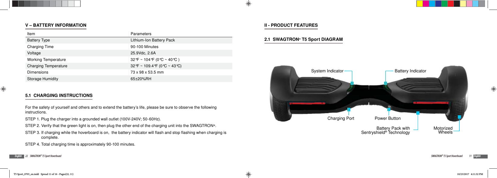 22 SWAGTRON&reg; T5 Sport HoverboardEnglishV &ndash; BATTERY INFORMATIONItem ParametersBattery Type Lithium-Ion Battery PackCharging Time 90-100 MinutesVoltage 25.9Vdc, 2.6AWorking Temperature 32&deg;F ~ 104&deg;F (0&deg;C ~ 40&deg;C )Charging Temperature 32&deg;F ~ 109.4&deg;F (0&deg;C ~ 43&deg;C)Dimensions 73 x 98 x 53.5 mmStorage Humidity 65&plusmn;20%RH5.1  CHARGING INSTRUCTIONS For the safety of yourself and others and to extend the battery&rsquo;s life, please be sure to observe the following instructions.STEP 1. Plug the charger into a grounded wall outlet (100V-240V; 50-60Hz).STEP 2. Verify that the green light is on, then plug the other end of the charging unit into the SWAGTRON&reg;.STEP 3. If charging while the hoverboard is on,  the battery indicator will flash and stop flashing when charging is complete. STEP 4. Total charging time is approximately 90-100 minutes.11SWAGTRON&reg; T5 Sport Hoverboard EnglishII - PRODUCT FEATURES2.1  SWAGTRON&reg; T5 Sport DIAGRAM Power ButtonBattery IndicatorMotorizedWheelsBattery Pack withSentryshield&reg; TechnologyCharging PortSystem IndicatorT5 Sport_0703_en.indd   Spread 11 of 16 - Pages(22, 11)T5 Sport_0703_en.indd   Spread 11 of 16 - Pages(22, 11)10/23/2017   4:11:32 PM10/23/2017   4:11:32 PM