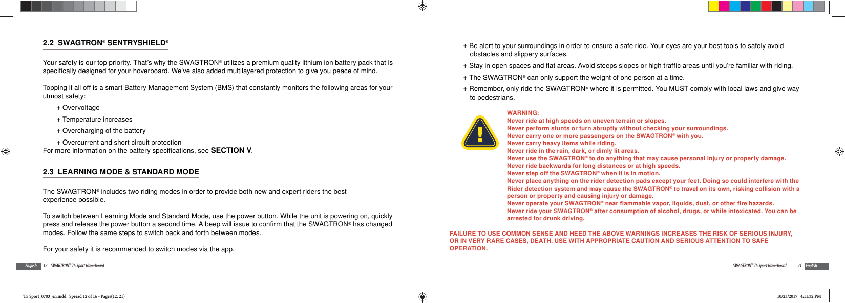 12 SWAGTRON&reg; T5 Sport HoverboardEnglish2.2  SWAGTRON&reg; SENTRYSHIELD&reg;Your safety is our top priority. That&rsquo;s why the SWAGTRON&reg; utilizes a premium quality lithium ion battery pack that is specifically designed for your hoverboard. We&rsquo;ve also added multilayered protection to give you peace of mind.Topping it all off is a smart Battery Management System (BMS) that constantly monitors the following areas for your utmost safety: +Overvoltage +Temperature increases +Overcharging of the battery +Overcurrent and short circuit protectionFor more information on the battery specifications, see SECTION V.2.3  LEARNING MODE &amp; STANDARD MODEThe SWAGTRON&reg; includes two riding modes in order to provide both new and expert riders the best experience possible.To switch between Learning Mode and Standard Mode, use the power button. While the unit is powering on, quickly press and release the power button a second time. A beep will issue to confirm that the SWAGTRON&reg; has changed modes. Follow the same steps to switch back and forth between modes.For your safety it is recommended to switch modes via the app. 21SWAGTRON&reg; T5 Sport Hoverboard English +Be alert to your surroundings in order to ensure a safe ride. Your eyes are your best tools to safely avoid obstacles and slippery surfaces. +Stay in open spaces and flat areas. Avoid steeps slopes or high traffic areas until you&rsquo;re familiar with riding. +The SWAGTRON&reg; can only support the weight of one person at a time. +Remember, only ride the SWAGTRON&reg; where it is permitted. You MUST comply with local laws and give way to pedestrians.WARNING:Never ride at high speeds on uneven terrain or slopes. Never perform stunts or turn abruptly without checking your surroundings.Never carry one or more passengers on the SWAGTRON&reg; with you.Never carry heavy items while riding.Never ride in the rain, dark, or dimly lit areas. Never use the SWAGTRON&reg; to do anything that may cause personal injury or property damage.Never ride backwards for long distances or at high speeds. Never step off the SWAGTRON&reg; when it is in motion. Never place anything on the rider detection pads except your feet. Doing so could interfere with the Rider detection system and may cause the SWAGTRON&reg; to travel on its own, risking collision with a person or property and causing injury or damage.Never operate your SWAGTRON&reg; near flammable vapor, liquids, dust, or other fire hazards.Never ride your SWAGTRON&reg; after consumption of alcohol, drugs, or while intoxicated. You can be arrested for drunk driving.FAILURE TO USE COMMON SENSE AND HEED THE ABOVE WARNINGS INCREASES THE RISK OF SERIOUS INJURY, OR IN VERY RARE CASES, DEATH. USE WITH APPROPRIATE CAUTION AND SERIOUS ATTENTION TO SAFE OPERATION.T5 Sport_0703_en.indd   Spread 12 of 16 - Pages(12, 21)T5 Sport_0703_en.indd   Spread 12 of 16 - Pages(12, 21)10/23/2017   4:11:32 PM10/23/2017   4:11:32 PM