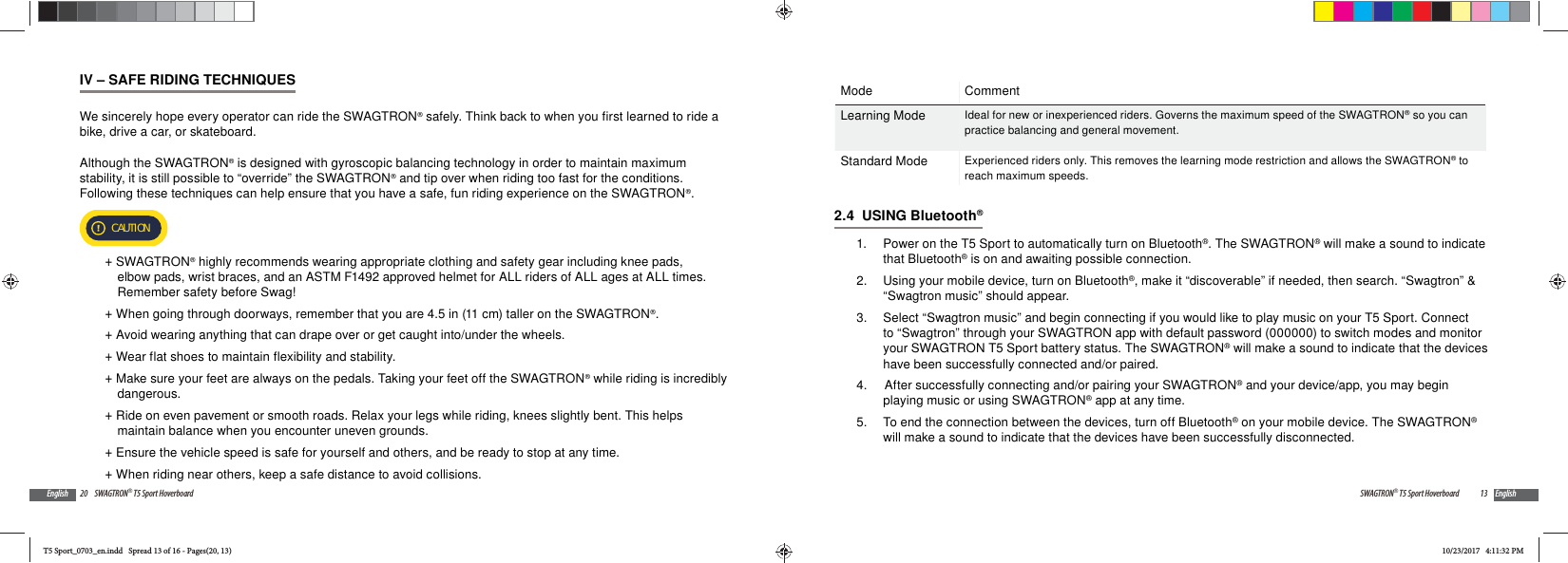 20 SWAGTRON&reg; T5 Sport HoverboardEnglishIV &ndash; SAFE RIDING TECHNIQUESWe sincerely hope every operator can ride the SWAGTRON&reg; safely. Think back to when you first learned to ride a bike, drive a car, or skateboard. Although the SWAGTRON&reg; is designed with gyroscopic balancing technology in order to maintain maximum stability, it is still possible to &ldquo;override&rdquo; the SWAGTRON&reg; and tip over when riding too fast for the conditions.  Following these techniques can help ensure that you have a safe, fun riding experience on the SWAGTRON&reg;. CAUTION +SWAGTRON&reg; highly recommends wearing appropriate clothing and safety gear including knee pads, elbow pads, wrist braces, and an ASTM F1492 approved helmet for ALL riders of ALL ages at ALL times. Remember safety before Swag!  +When going through doorways, remember that you are 4.5 in (11 cm) taller on the SWAGTRON&reg;. +Avoid wearing anything that can drape over or get caught into/under the wheels. +Wear flat shoes to maintain flexibility and stability. +Make sure your feet are always on the pedals. Taking your feet off the SWAGTRON&reg; while riding is incredibly dangerous. +Ride on even pavement or smooth roads. Relax your legs while riding, knees slightly bent. This helps maintain balance when you encounter uneven grounds. +Ensure the vehicle speed is safe for yourself and others, and be ready to stop at any time.  +When riding near others, keep a safe distance to avoid collisions. 13SWAGTRON&reg; T5 Sport Hoverboard EnglishMode CommentLearning Mode Ideal for new or inexperienced riders. Governs the maximum speed of the SWAGTRON&reg; so you can practice balancing and general movement.Standard Mode Experienced riders only. This removes the learning mode restriction and allows the SWAGTRON&reg; to reach maximum speeds.2.4  USING Bluetooth&reg;1.  Power on the T5 Sport to automatically turn on Bluetooth&reg;. The SWAGTRON&reg; will make a sound to indicate that Bluetooth&reg; is on and awaiting possible connection.2.  Using your mobile device, turn on Bluetooth&reg;, make it &ldquo;discoverable&rdquo; if needed, then search. &ldquo;Swagtron&rdquo; &amp; &ldquo;Swagtron music&rdquo; should appear. 3.  Select &ldquo;Swagtron music&rdquo; and begin connecting if you would like to play music on your T5 Sport. Connect to &ldquo;Swagtron&rdquo; through your SWAGTRON app with default password (000000) to switch modes and monitor your SWAGTRON T5 Sport battery status. The SWAGTRON&reg; will make a sound to indicate that the devices have been successfully connected and/or paired.4.   After successfully connecting and/or pairing your SWAGTRON&reg; and your device/app, you may begin playing music or using SWAGTRON&reg; app at any time.5.  To end the connection between the devices, turn off Bluetooth&reg; on your mobile device. The SWAGTRON&reg; will make a sound to indicate that the devices have been successfully disconnected. T5 Sport_0703_en.indd   Spread 13 of 16 - Pages(20, 13)T5 Sport_0703_en.indd   Spread 13 of 16 - Pages(20, 13)10/23/2017   4:11:32 PM10/23/2017   4:11:32 PM