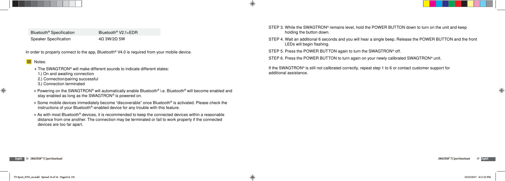 14 SWAGTRON&reg; T5 Sport HoverboardEnglishBluetooth&reg; Specification Bluetooth&reg; V2.1+EDRSpeaker Specification 4 3W/2 5WIn order to properly connect to the app, Bluetooth&reg; V4.0 is required from your mobile device.Notes:  +The SWAGTRON&reg; will make different sounds to indicate different states: 1.) On and awaiting connection 2.) Connection/pairing successful 3.) Connection terminated +Powering on the SWAGTRON&reg; will automatically enable Bluetooth&reg; i.e. Bluetooth&reg; will become enabled and stay enabled as long as the SWAGTRON&reg; is powered on. +Some mobile devices immediately become &ldquo;discoverable&rdquo; once Bluetooth&reg; is activated. Please check the instructions of your Bluetooth&reg;-enabled device for any trouble with this feature. +As with most Bluetooth&reg; devices, it is recommended to keep the connected devices within a reasonable distance from one another. The connection may be terminated or fail to work properly if the connected devices are too far apart.19SWAGTRON&reg; T5 Sport Hoverboard EnglishSTEP 3. While the SWAGTRON&reg; remains level, hold the POWER BUTTON down to turn on the unit and keep holding the button down.STEP 4. Wait an additional 6 seconds and you will hear a single beep. Release the POWER BUTTON and the front LEDs will begin flashing.STEP 5. Press the POWER BUTTON again to turn the SWAGTRON&reg; off.STEP 6. Press the POWER BUTTON to turn again on your newly calibrated SWAGTRON&reg; unit.If the SWAGTRON&reg; is still not calibrated correctly, repeat step 1 to 6 or contact customer support for additional assistance.T5 Sport_0703_en.indd   Spread 14 of 16 - Pages(14, 19)T5 Sport_0703_en.indd   Spread 14 of 16 - Pages(14, 19)10/23/2017   4:11:32 PM10/23/2017   4:11:32 PM