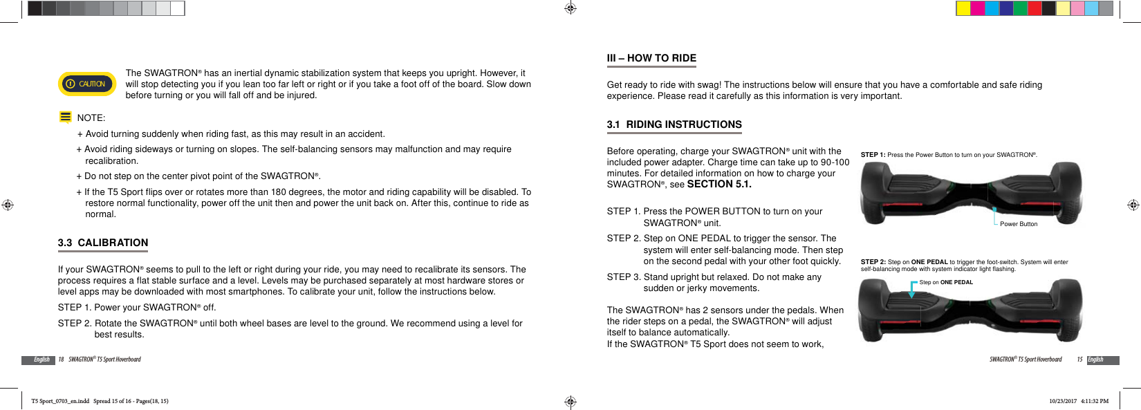 18 SWAGTRON&reg; T5 Sport HoverboardEnglishCAUTION The SWAGTRON&reg; has an inertial dynamic stabilization system that keeps you upright. However, it will stop detecting you if you lean too far left or right or if you take a foot off of the board. Slow down before turning or you will fall off and be injured.NOTE: +Avoid turning suddenly when riding fast, as this may result in an accident. +Avoid riding sideways or turning on slopes. The self-balancing sensors may malfunction and may require recalibration. +Do not step on the center pivot point of the SWAGTRON&reg;. +If the T5 Sport flips over or rotates more than 180 degrees, the motor and riding capability will be disabled. To restore normal functionality, power off the unit then and power the unit back on. After this, continue to ride as normal.3.3  CALIBRATIONIf your SWAGTRON&reg; seems to pull to the left or right during your ride, you may need to recalibrate its sensors. The process requires a flat stable surface and a level. Levels may be purchased separately at most hardware stores or level apps may be downloaded with most smartphones. To calibrate your unit, follow the instructions below.STEP 1. Power your SWAGTRON&reg; off.STEP 2. Rotate the SWAGTRON&reg; until both wheel bases are level to the ground. We recommend using a level for best results.15SWAGTRON&reg; T5 Sport Hoverboard EnglishIII &ndash; HOW TO RIDEGet ready to ride with swag! The instructions below will ensure that you have a comfortable and safe riding experience. Please read it carefully as this information is very important.3.1  RIDING INSTRUCTIONSBefore operating, charge your SWAGTRON&reg; unit with the included power adapter. Charge time can take up to 90-100 minutes. For detailed information on how to charge your SWAGTRON&reg;, see SECTION 5.1.STEP 1. Press the POWER BUTTON to turn on your SWAGTRON&reg; unit.STEP 2. Step on ONE PEDAL to trigger the sensor. The system will enter self-balancing mode. Then step on the second pedal with your other foot quickly. STEP 3. Stand upright but relaxed. Do not make any sudden or jerky movements.The SWAGTRON&reg; has 2 sensors under the pedals. When the rider steps on a pedal, the SWAGTRON&reg; will adjust itself to balance automatically.If the SWAGTRON&reg; T5 Sport does not seem to work, Power ButtonSTEP 1: Press the Power Button to turn on your SWAGTRON&reg;.STEP 2: Step on ONE PEDAL to trigger the foot-switch. System will enterself-balancing mode with system indicator light flashing.Step on ONE PEDALT5 Sport_0703_en.indd   Spread 15 of 16 - Pages(18, 15)T5 Sport_0703_en.indd   Spread 15 of 16 - Pages(18, 15)10/23/2017   4:11:32 PM10/23/2017   4:11:32 PM