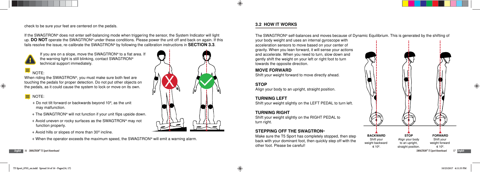 16 SWAGTRON&reg; T5 Sport HoverboardEnglishcheck to be sure your feet are centered on the pedals.If the SWAGTRON&reg; does not enter self-balancing mode when triggering the sensor, the System Indicator will light up. DO NOT operate the SWAGTRON&reg; under these conditions. Please power the unit off and back on again. If this fails resolve the issue, re-calibrate the SWAGTRON&reg; by following the calibration instructions in SECTION 3.3.If you are on a slope, move the SWAGTRON&reg; to a flat area. If the warning light is still blinking, contact SWAGTRON&reg; technical support immediately.NOTE:When riding the SWAGTRON&reg;, you must make sure both feet are touching the pedals for proper detection. Do not put other objects on the pedals, as it could cause the system to lock or move on its own.NOTE:  +Do not tilt forward or backwards beyond 10&ordm;, as the unit may malfunction. +The SWAGTRON&reg; will not function if your unit flips upside down. +Avoid uneven or rocky surfaces as the SWAGTRON&reg; may not function properly. +Avoid hills or slopes of more than 30&ordm; incline. +When the operator exceeds the maximum speed, the SWAGTRON&reg; will emit a warning alarm.XL17SWAGTRON&reg; T5 Sport Hoverboard English3.2  HOW IT WORKSThe SWAGTRON&reg; self-balances and moves because of Dynamic Equilibrium. This is generated by the shifting of your body weight and uses an internal gyroscope with acceleration sensors to move based on your center of gravity. When you lean forward, it will sense your actions and accelerate. When you need to turn, slow down and gently shift the weight on your left or right foot to turn towards the opposite direction.MOVE FORWARDShift your weight forward to move directly ahead.STOPAlign your body to an upright, straight position.TURNING LEFTShift your weight slightly on the LEFT PEDAL to turn left.TURNING RIGHT Shift your weight slightly on the RIGHT PEDAL to turn right.STEPPING OFF THE SWAGTRON&reg;Make sure the T5 Sport has completely stopped, then step back with your dominant foot, then quickly step off with the other foot. Please be careful!FORWARDShift your weight forward  10&ordm;.BACKWARDShift yourweight backward  10&ordm;.STOPAlign your bodyto an upright,straight position.T5 Sport_0703_en.indd   Spread 16 of 16 - Pages(16, 17)T5 Sport_0703_en.indd   Spread 16 of 16 - Pages(16, 17)10/23/2017   4:11:33 PM10/23/2017   4:11:33 PM