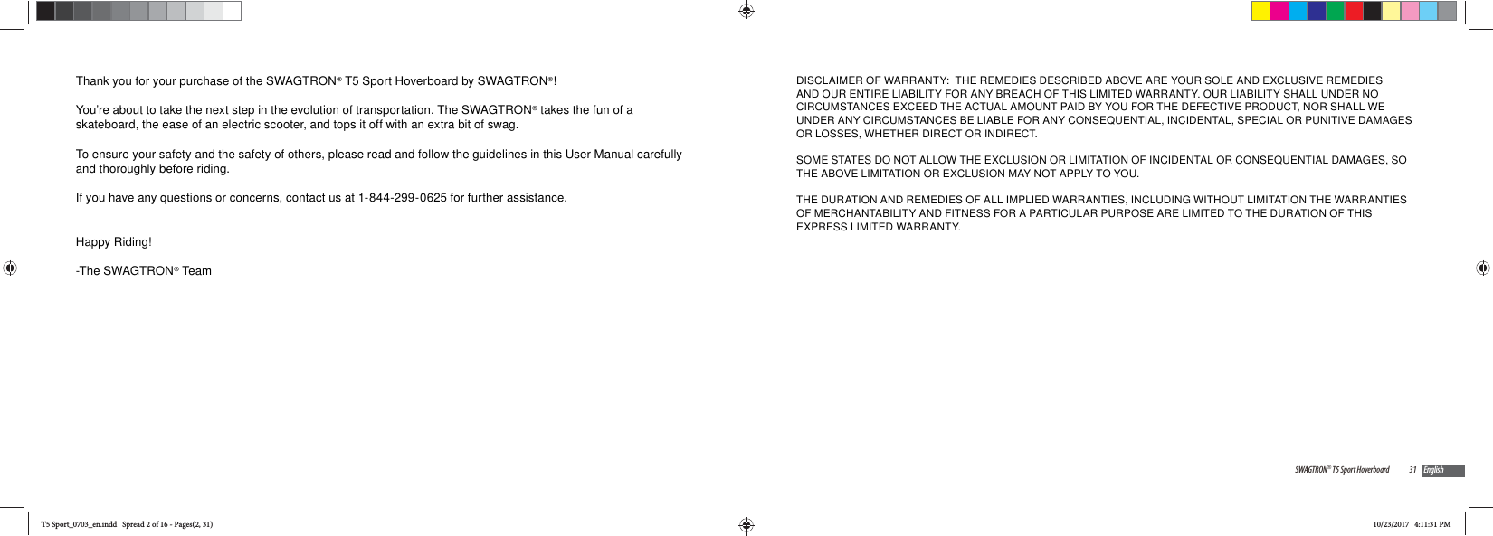 Thank you for your purchase of the SWAGTRON&reg; T5 Sport Hoverboard by SWAGTRON&reg;! You&rsquo;re about to take the next step in the evolution of transportation. The SWAGTRON&reg; takes the fun of a skateboard, the ease of an electric scooter, and tops it off with an extra bit of swag.To ensure your safety and the safety of others, please read and follow the guidelines in this User Manual carefully and thoroughly before riding. If you have any questions or concerns, contact us at 1-844-299-0625 for further assistance. Happy Riding!-The SWAGTRON&reg; Team31SWAGTRON&reg; T5 Sport Hoverboard EnglishDISCLAIMER OF WARRANTY:  THE REMEDIES DESCRIBED ABOVE ARE YOUR SOLE AND EXCLUSIVE REMEDIES AND OUR ENTIRE LIABILITY FOR ANY BREACH OF THIS LIMITED WARRANTY. OUR LIABILITY SHALL UNDER NO CIRCUMSTANCES EXCEED THE ACTUAL AMOUNT PAID BY YOU FOR THE DEFECTIVE PRODUCT, NOR SHALL WE UNDER ANY CIRCUMSTANCES BE LIABLE FOR ANY CONSEQUENTIAL, INCIDENTAL, SPECIAL OR PUNITIVE DAMAGES OR LOSSES, WHETHER DIRECT OR INDIRECT.SOME STATES DO NOT ALLOW THE EXCLUSION OR LIMITATION OF INCIDENTAL OR CONSEQUENTIAL DAMAGES, SO THE ABOVE LIMITATION OR EXCLUSION MAY NOT APPLY TO YOU. THE DURATION AND REMEDIES OF ALL IMPLIED WARRANTIES, INCLUDING WITHOUT LIMITATION THE WARRANTIES OF MERCHANTABILITY AND FITNESS FOR A PARTICULAR PURPOSE ARE LIMITED TO THE DURATION OF THIS EXPRESS LIMITED WARRANTY.T5 Sport_0703_en.indd   Spread 2 of 16 - Pages(2, 31)T5 Sport_0703_en.indd   Spread 2 of 16 - Pages(2, 31)10/23/2017   4:11:31 PM10/23/2017   4:11:31 PM