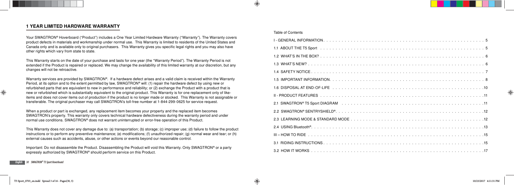 30 SWAGTRON&reg; T5 Sport HoverboardEnglish1 YEAR LIMITED HARDWARE WARRANTYYour SWAGTRON&reg; Hoverboard (&ldquo;Product&rdquo;) includes a One Year Limited Hardware Warranty (&ldquo;Warranty&rdquo;). The Warranty covers product defects in materials and workmanship under normal use.  This Warranty is limited to residents of the United States and Canada only and is available only to original purchasers.  This Warranty gives you specific legal rights and you may also have other rights which vary from state to state.  This Warranty starts on the date of your purchase and lasts for one year (the &ldquo;Warranty Period&rdquo;). The Warranty Period is not extended if the Product is repaired or replaced. We may change the availability of this limited warranty at our discretion, but any changes will not be retroactive.Warranty services are provided by SWAGTRON&reg;.  If a hardware defect arises and a valid claim is received within the Warranty Period, at its option and to the extent permitted by law, SWAGTRON&reg; will: (1) repair the hardware defect by using new or refurbished parts that are equivalent to new in performance and reliability; or (2) exchange the Product with a product that is new or refurbished which is substantially equivalent to the original product. This Warranty is for one replacement only of like-items and does not cover items out of production if the product is no longer made or stocked.  This Warranty is not assignable or transferable. The original purchaser may call SWAGTRON&rsquo;s toll-free number at 1-844-299-0625 for service request.When a product or part is exchanged, any replacement item becomes your property and the replaced item becomes SWAGTRON&rsquo;s property. This warranty only covers technical hardware defectiveness during the warranty period and under normal use conditions. SWAGTRON&reg; does not warrant uninterrupted or error-free operation of this Product. This Warranty does not cover any damage due to: (a) transportation; (b) storage; (c) improper use; (d) failure to follow the product instructions or to perform any preventive maintenance; (e) modifications; (f) unauthorized repair; (g) normal wear and tear; or (h) external causes such as accidents, abuse, or other actions or events beyond our reasonable control. Important: Do not disassemble the Product. Disassembling the Product will void this Warranty. Only SWAGTRON&reg; or a party expressly authorized by SWAGTRON&reg; should perform service on this Product.Table of ContentsI - GENERAL INFORMATION .  .  .  .  .  .  .  .  .  .  .  .  .  .  .  .  .  .  .  .  .  .  .  .  .  .  .  .  .  .  .  .  .  .  .  .  .  .  .  .  .  .  .  .  .  .  .  .  .  .  .  .  .  51.1  ABOUT THE T5 Sport   .  .  .  .  .  .  .  .  .  .  .  .  .  .  .  .  .  .  .  .  .  .  .  .  .  .  .  .  .  .  .  .  .  .  .  .  .  .  .  .  .  .  .  .  .  .  .  .  .  .  .  .  .  .  51.2  WHAT&rsquo;S IN THE BOX?  .  .  .  .  .  .  .  .  .  .  .  .  .  .  .  .  .  .  .  .  .  .  .  .  .  .  .  .  .  .  .  .  .  .  .  .  .  .  .  .  .  .  .  .  .  .  .  .  .  .  .  .  .  .  61.3  WHAT&rsquo;S NEW?  .  .  .  .  .  .  .  .  .  .  .  .  .  .  .  .  .  .  .  .  .  .  .  .  .  .  .  .  .  .  .  .  .  .  .  .  .  .  .  .  .  .  .  .  .  .  .  .  .  .  .  .  .  .  .  .  .  .  61.4  SAFETY NOTICE .  .  .  .  .  .  .  .  .  .  .  .  .  .  .  .  .  .  .  .  .  .  .  .  .  .  .  .  .  .  .  .  .  .  .  .  .  .  .  .  .  .  .  .  .  .  .  .  .  .  .  .  .  .  .  .  .  71.5  IMPORTANT INFORMATION.  .  .  .  .  .  .  .  .  .  .  .  .  .  .  .  .  .  .  .  .  .  .  .  .  .  .  .  .  .  .  .  .  .  .  .  .  .  .  .  .  .  .  .  .  .  .  .  .  .  .  81.6  DISPOSAL AT END-OF-LIFE   .  .  .  .  .  .  .  .  .  .  .  .  .  .  .  .  .  .  .  .  .  .  .  .  .  .  .  .  .  .  .  .  .  .  .  .  .  .  .  .  .  .  .  .  .  .  .  .  .  .10II - PRODUCT FEATURES  .  .  .  .  .  .  .  .  .  .  .  .  .  .  .  .  .  .  .  .  .  .  .  .  .  .  .  .  .  .  .  .  .  .  .  .  .  .  .  .  .  .  .  .  .  .  .  .  .  .  .  .  .  .112.1  SWAGTRON&reg; T5 Sport DIAGRAM    .  .  .  .  .  .  .  .  .  .  .  .  .  .  .  .  .  .  .  .  .  .  .  .  .  .  .  .  .  .  .  .  .  .  .  .  .  .  .  .  .  .  .  .  .  .  .112.2  SWAGTRON&reg; SENTRYSHIELD&reg;.  .  .  .  .  .  .  .  .  .  .  .  .  .  .  .  .  .  .  .  .  .  .  .  .  .  .  .  .  .  .  .  .  .  .  .  .  .  .  .  .  .  .  .  .  .  .  .  .122.3  LEARNING MODE &amp; STANDARD MODE  .  .  .  .  .  .  .  .  .  .  .  .  .  .  .  .  .  .  .  .  .  .  .  .  .  .  .  .  .  .  .  .  .  .  .  .  .  .  .  .  .  .  .  .122.4  USING Bluetooth&reg;.  .  .  .  .  .  .  .  .  .  .  .  .  .  .  .  .  .  .  .  .  .  .  .  .  .  .  .  .  .  .  .  .  .  .  .  .  .  .  .  .  .  .  .  .  .  .  .  .  .  .  .  .  .  .  .  .13III &ndash; HOW TO RIDE  .  .  .  .  .  .  .  .  .  .  .  .  .  .  .  .  .  .  .  .  .  .  .  .  .  .  .  .  .  .  .  .  .  .  .  .  .  .  .  .  .  .  .  .  .  .  .  .  .  .  .  .  .  .  .  .  .  .153.1  RIDING INSTRUCTIONS .  .  .  .  .  .  .  .  .  .  .  .  .  .  .  .  .  .  .  .  .  .  .  .  .  .  .  .  .  .  .  .  .  .  .  .  .  .  .  .  .  .  .  .  .  .  .  .  .  .  .  .  .153.2  HOW IT WORKS  .  .  .  .  .  .  .  .  .  .  .  .  .  .  .  .  .  .  .  .  .  .  .  .  .  .  .  .  .  .  .  .  .  .  .  .  .  .  .  .  .  .  .  .  .  .  .  .  .  .  .  .  .  .  .  .  .17T5 Sport_0703_en.indd   Spread 3 of 16 - Pages(30, 3)T5 Sport_0703_en.indd   Spread 3 of 16 - Pages(30, 3)10/23/2017   4:11:31 PM10/23/2017   4:11:31 PM