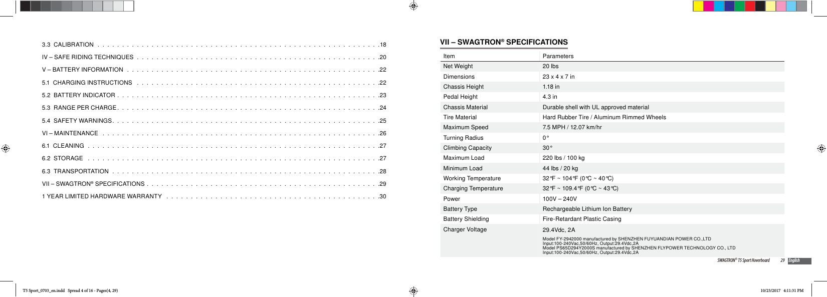 3.3  CALIBRATION  .  .  .  .  .  .  .  .  .  .  .  .  .  .  .  .  .  .  .  .  .  .  .  .  .  .  .  .  .  .  .  .  .  .  .  .  .  .  .  .  .  .  .  .  .  .  .  .  .  .  .  .  .  .  .  .  .  .18IV &ndash; SAFE RIDING TECHNIQUES  .  .  .  .  .  .  .  .  .  .  .  .  .  .  .  .  .  .  .  .  .  .  .  .  .  .  .  .  .  .  .  .  .  .  .  .  .  .  .  .  .  .  .  .  .  .  .  .  .  .20V &ndash; BATTERY INFORMATION   .  .  .  .  .  .  .  .  .  .  .  .  .  .  .  .  .  .  .  .  .  .  .  .  .  .  .  .  .  .  .  .  .  .  .  .  .  .  .  .  .  .  .  .  .  .  .  .  .  .  .  .225.1  CHARGING INSTRUCTIONS   .  .  .  .  .  .  .  .  .  .  .  .  .  .  .  .  .  .  .  .  .  .  .  .  .  .  .  .  .  .  .  .  .  .  .  .  .  .  .  .  .  .  .  .  .  .  .  .  .  .225.2  BATTERY INDICATOR  .  .  .  .  .  .  .  .  .  .  .  .  .  .  .  .  .  .  .  .  .  .  .  .  .  .  .  .  .  .  .  .  .  .  .  .  .  .  .  .  .  .  .  .  .  .  .  .  .  .  .  .  .  .235.3  RANGE PER CHARGE.  .  .  .  .  .  .  .  .  .  .  .  .  .  .  .  .  .  .  .  .  .  .  .  .  .  .  .  .  .  .  .  .  .  .  .  .  .  .  .  .  .  .  .  .  .  .  .  .  .  .  .  .  .245.4  SAFETY WARNINGS.  .  .  .  .  .  .  .  .  .  .  .  .  .  .  .  .  .  .  .  .  .  .  .  .  .  .  .  .  .  .  .  .  .  .  .  .  .  .  .  .  .  .  .  .  .  .  .  .  .  .  .  .  .  .25VI &ndash; MAINTENANCE   .  .  .  .  .  .  .  .  .  .  .  .  .  .  .  .  .  .  .  .  .  .  .  .  .  .  .  .  .  .  .  .  .  .  .  .  .  .  .  .  .  .  .  .  .  .  .  .  .  .  .  .  .  .  .  .  .266.1  CLEANING  .  .  .  .  .  .  .  .  .  .  .  .  .  .  .  .  .  .  .  .  .  .  .  .  .  .  .  .  .  .  .  .  .  .  .  .  .  .  .  .  .  .  .  .  .  .  .  .  .  .  .  .  .  .  .  .  .  .  .  .276.2  STORAGE   .  .  .  .  .  .  .  .  .  .  .  .  .  .  .  .  .  .  .  .  .  .  .  .  .  .  .  .  .  .  .  .  .  .  .  .  .  .  .  .  .  .  .  .  .  .  .  .  .  .  .  .  .  .  .  .  .  .  .  .276.3  TRANSPORTATION   .  .  .  .  .  .  .  .  .  .  .  .  .  .  .  .  .  .  .  .  .  .  .  .  .  .  .  .  .  .  .  .  .  .  .  .  .  .  .  .  .  .  .  .  .  .  .  .  .  .  .  .  .  .  .28VII &ndash; SWAGTRON&reg; SPECIFICATIONS  .  .  .  .  .  .  .  .  .  .  .  .  .  .  .  .  .  .  .  .  .  .  .  .  .  .  .  .  .  .  .  .  .  .  .  .  .  .  .  .  .  .  .  .  .  .  .  .291 YEAR LIMITED HARDWARE WARRANTY   .  .  .  .  .  .  .  .  .  .  .  .  .  .  .  .  .  .  .  .  .  .  .  .  .  .  .  .  .  .  .  .  .  .  .  .  .  .  .  .  .  .  .  .3029SWAGTRON&reg; T5 Sport Hoverboard EnglishVII &ndash; SWAGTRON&reg; SPECIFICATIONSItem ParametersNet Weight 20 lbsDimensions 23 x 4 x 7 inChassis Height 1.18 inPedal Height 4.3 inChassis Material Durable shell with UL approved materialTire Material Hard Rubber Tire / Aluminum Rimmed WheelsMaximum Speed 7.5 MPH / 12.07 km/hrTurning Radius 0&deg;Climbing Capacity 30&deg;Maximum Load 220 lbs / 100 kgMinimum Load 44 lbs / 20 kgWorking Temperature 32&deg;F ~ 104&deg;F (0&deg;C ~ 40&deg;C)Charging Temperature 32&deg;F ~ 109.4&deg;F (0&deg;C ~ 43&deg;C)Power 100V &ndash; 240VBattery Type Rechargeable Lithium Ion BatteryBattery Shielding Fire-Retardant Plastic CasingCharger Voltage 29.4Vdc, 2AModel FY-2942000 manufactured by SHENZHEN FUYUANDIAN POWER CO.,LTDInput:100-240Vac,50/60Hz, Output:29.4Vdc,2A Model PS65D294Y2000S manufactured by SHENZHEN FLYPOWER TECHNOLOGY CO., LTDInput:100-240Vac,50/60Hz, Output:29.4Vdc,2AT5 Sport_0703_en.indd   Spread 4 of 16 - Pages(4, 29)T5 Sport_0703_en.indd   Spread 4 of 16 - Pages(4, 29)10/23/2017   4:11:31 PM10/23/2017   4:11:31 PM