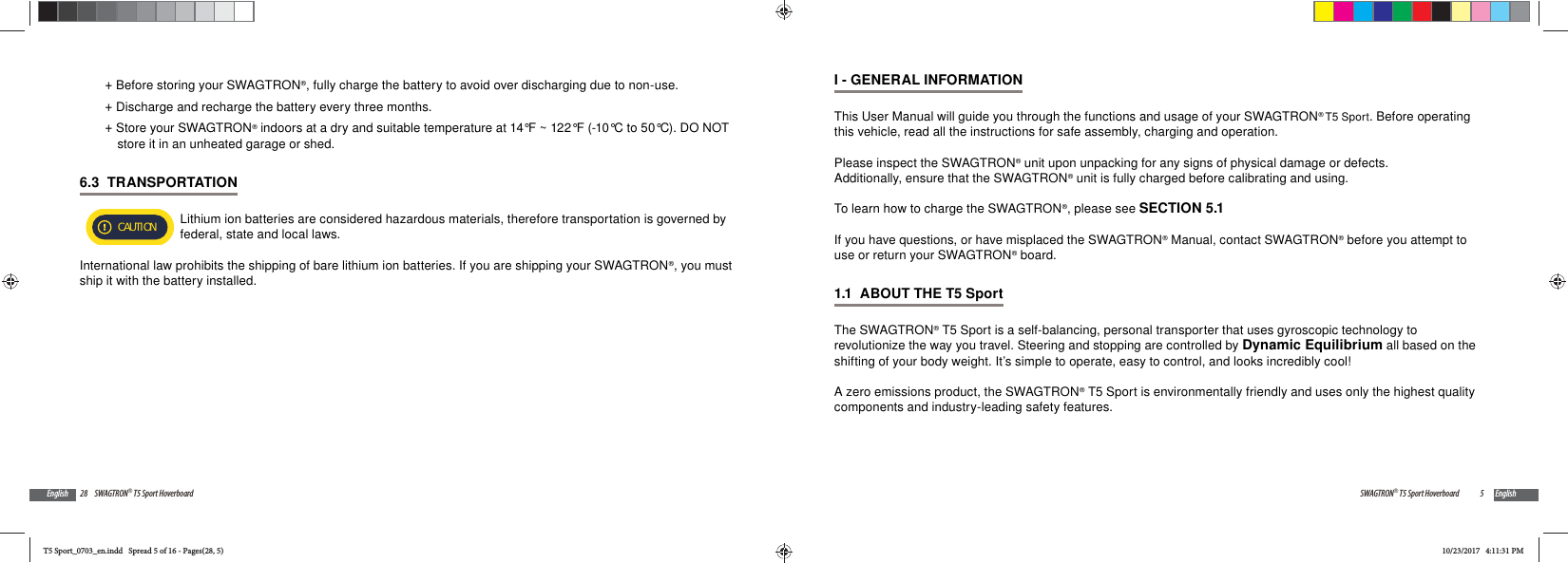 28 SWAGTRON&reg; T5 Sport HoverboardEnglish +Before storing your SWAGTRON&reg;, fully charge the battery to avoid over discharging due to non-use.   +Discharge and recharge the battery every three months. +Store your SWAGTRON&reg; indoors at a dry and suitable temperature at 14&deg;F ~ 122&deg;F (-10&deg;C to 50&deg;C). DO NOT store it in an unheated garage or shed.6.3  TRANSPORTATION CAUTION Lithium ion batteries are considered hazardous materials, therefore transportation is governed by federal, state and local laws.International law prohibits the shipping of bare lithium ion batteries. If you are shipping your SWAGTRON&reg;, you must ship it with the battery installed.5SWAGTRON&reg; T5 Sport Hoverboard EnglishI - GENERAL INFORMATIONThis User Manual will guide you through the functions and usage of your SWAGTRON&reg; T5 Sport. Before operating this vehicle, read all the instructions for safe assembly, charging and operation.Please inspect the SWAGTRON&reg; unit upon unpacking for any signs of physical damage or defects. Additionally, ensure that the SWAGTRON&reg; unit is fully charged before calibrating and using. To learn how to charge the SWAGTRON&reg;, please see SECTION 5.1If you have questions, or have misplaced the SWAGTRON&reg; Manual, contact SWAGTRON&reg; before you attempt to use or return your SWAGTRON&reg; board.1.1  ABOUT THE T5 Sport The SWAGTRON&reg; T5 Sport is a self-balancing, personal transporter that uses gyroscopic technology to revolutionize the way you travel. Steering and stopping are controlled by Dynamic Equilibrium all based on the shifting of your body weight. It&rsquo;s simple to operate, easy to control, and looks incredibly cool!A zero emissions product, the SWAGTRON&reg; T5 Sport is environmentally friendly and uses only the highest quality components and industry-leading safety features.T5 Sport_0703_en.indd   Spread 5 of 16 - Pages(28, 5)T5 Sport_0703_en.indd   Spread 5 of 16 - Pages(28, 5)10/23/2017   4:11:31 PM10/23/2017   4:11:31 PM
