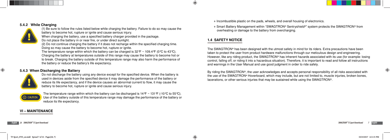 26 SWAGTRON&reg; T5 Sport HoverboardEnglish5.4.2   While Charging(1) Be sure to follow the rules listed below while charging the battery. Failure to do so may cause the battery to become hot, rupture or ignite and cause serious injury.When charging the battery, use a specified battery charger provided in the package.Do not place the battery in or near fire, or under direct sunlight. (2) Do not continue charging the battery if it does not recharge within the specified charging time. Doing so may cause the battery to become hot, rupture or ignite.The temperature range within which the battery can be charged is 32&deg;F ~ 109.4&deg;F (0&deg;C to 43&deg;C). Charging the battery at temperatures outside of this range may cause the battery to become hot or to break. Charging the battery outside of this temperature range may also harm the performance of the battery or reduce the battery&rsquo;s life expectancy.5.4.3  When Discharging the BatteryDo not discharge the battery using any device except for the specified device. When the battery is used in devices aside from the specified device it may damage the performance of the battery or reduce its life expectancy, and if the device causes an abnormal current to flow, it may cause the battery to become hot, rupture or ignite and cause serious injury.CAUTIONThe temperature range within which the battery can be discharged is 14&deg;F ~ 131&deg;F (-10&deg;C to 55&deg;C). Use of the battery outside of this temperature range may damage the performance of the battery or reduce its life expectancy.VI &ndash; MAINTENANCE7SWAGTRON&reg; T5 Sport Hoverboard English +Incombustible plastic on the pads, wheels, and overall housing of electronics. +Smart Battery Management within &ldquo;SWAGTRON&reg; Sentryshield&reg;&rdquo; system protects the SWAGTRON&reg; from overheating or damage to the battery from overcharging.1.4  SAFETY NOTICEThe SWAGTRON&reg; has been designed with the utmost safety in mind for its riders. Extra precautions have been taken to protect the user from product hardware malfunctions through our meticulous design and engineering. However, like any riding product, the SWAGTRON&reg; has inherent hazards associated with its use (for example: losing control, falling off, or riding it into a hazardous situation). Therefore, it is important to read and follow all instructions and warnings in the User Manual and use good judgment in order to ride safely.By riding the SWAGTRON&reg;, the user acknowledges and accepts personal responsibility of all risks associated with the use of the SWAGTRON&reg; Hoverboard, which may include, but are not limited to, muscle injuries, broken bones, lacerations, or other serious injuries that may be sustained while using the SWAGTRON&reg;.T5 Sport_0703_en.indd   Spread 7 of 16 - Pages(26, 7)T5 Sport_0703_en.indd   Spread 7 of 16 - Pages(26, 7)10/23/2017   4:11:31 PM10/23/2017   4:11:31 PM