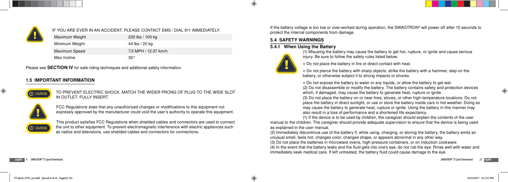 8 SWAGTRON&reg; T5 Sport HoverboardEnglishIF YOU ARE EVER IN AN ACCIDENT, PLEASE CONTACT EMS / DIAL 911 IMMEDIATELY.Maximum Weight 220 lbs / 100 kgMinimum Weight 44 lbs / 20 kgMaximum Speed 7.5 MPH / 12.07 km/hMax Incline 30&deg; Please see SECTION IV for safe riding techniques and additional safety information.1.5  IMPORTANT INFORMATIONCAUTION TO PREVENT ELECTRIC SHOCK, MATCH THE WIDER PRONG OF PLUG TO THE WIDE SLOT IN OUTLET. FULLY INSERT.FCC Regulations state that any unauthorized changes or modifications to this equipment not expressly approved by the manufacturer could void the user&rsquo;s authority to operate this equipment.This product satisfies FCC Regulations when shielded cables and connectors are used to connect CAUTION the unit to other equipment. To prevent electromagnetic interference with electric appliances such as radios and televisions, use shielded cables and connectors for connections.25SWAGTRON&reg; T5 Sport Hoverboard EnglishIf the battery voltage is too low or over-worked during operation, the SWAGTRON&reg; will power off after 15 seconds to protect the internal components from damage.5.4  SAFETY WARNINGS5.4.1   When Using the Battery(1) Misusing the battery may cause the battery to get hot, rupture, or ignite and cause serious injury. Be sure to follow the safety rules listed below: +Do not place the battery in fire or direct contact with heat. +Do not pierce the battery with sharp objects, strike the battery with a hammer, step on the battery, or otherwise subject it to strong impacts or shocks. +Do not expose the battery to water or any liquids, or allow the battery to get wet.(2) Do not disassemble or modify the battery. The battery contains safety and protection devices which, if damaged, may cause the battery to generate heat, rupture or ignite.(3) Do not place the battery on or near fires, stoves, or other high-temperature locations. Do not place the battery in direct sunlight, or use or store the battery inside cars in hot weather. Doing so may cause the battery to generate heat, rupture or ignite. Using the battery in this manner may also result in a loss of performance and a shortened life expectancy.(1) If the device is to be used by children, the caregiver should explain the contents of the user manual to the children. The caregiver should provide adequate supervision to ensure that the device is being used as explained in the user manual.(2) Immediately discontinue use of the battery if, while using, charging, or storing the battery, the battery emits an unusual smell, feels hot, changes color, changes shape, or appears abnormal in any other way. (3) Do not place the batteries in microwave ovens, high-pressure containers, or on induction cookware.(4) In the event that the battery leaks and the fluid gets into one&rsquo;s eye, do not rub the eye. Rinse well with water and immediately seek medical care. If left untreated, the battery fluid could cause damage to the eye.T5 Sport_0703_en.indd   Spread 8 of 16 - Pages(8, 25)T5 Sport_0703_en.indd   Spread 8 of 16 - Pages(8, 25)10/23/2017   4:11:31 PM10/23/2017   4:11:31 PM