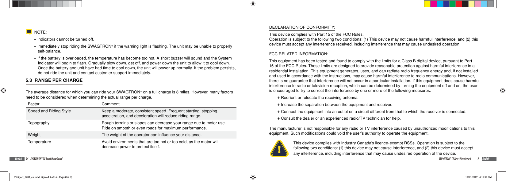 24 SWAGTRON&reg; T5 Sport HoverboardEnglishNOTE:  +Indicators cannot be turned off. +Immediately stop riding the SWAGTRON&reg; if the warning light is flashing. The unit may be unable to properly self-balance. +If the battery is overloaded, the temperature has become too hot. A short buzzer will sound and the System Indicator will begin to flash. Gradually slow down, get off, and power down the unit to allow it to cool down. Once the battery and unit have had time to cool down, the unit will power up normally. If the problem persists, do not ride the unit and contact customer support immediately.5.3  RANGE PER CHARGEThe average distance for which you can ride your SWAGTRON&reg; on a full charge is 8 miles. However, many factors need to be considered when determining the actual range per charge.Factor CommentSpeed and Riding Style Keep a moderate, consistent speed. Frequent starting, stopping, acceleration, and deceleration will reduce riding range.Topography Rough terrains or slopes can decrease your range due to motor use. Ride on smooth or even roads for maximum performance.Weight The weight of the operator can influence your distance.Temperature Avoid environments that are too hot or too cold, as the motor will decrease power to protect itself.9SWAGTRON&reg; T5 Sport Hoverboard EnglishDECLARATION OF CONFORMITY:This device complies with Part 15 of the FCC Rules.Operation is subject to the following two conditions: (1) This device may not cause harmful interference, and (2) this device must accept any interference received, including interference that may cause undesired operation.FCC RELATED INFORMATION:This equipment has been tested and found to comply with the limits for a Class B digital device, pursuant to Part 15 of the FCC Rules. These limits are designed to provide reasonable protection against harmful interference in a residential installation. This equipment generates, uses, and can radiate radio frequency energy and, if not installed and used in accordance with the instructions, may cause harmful interference to radio communications. However, there is no guarantee that interference will not occur in a particular installation. If this equipment does cause harmful interference to radio or television reception, which can be determined by turning the equipment off and on, the user is encouraged to try to correct the interference by one or more of the following measures: +Reorient or relocate the receiving antenna. +Increase the separation between the equipment and receiver. +Connect the equipment into an outlet on a circuit different from that to which the receiver is connected. +Consult the dealer or an experienced radio/TV technician for help.The manufacturer is not responsible for any radio or TV interference caused by unauthorized modifications to this equipment. Such modifications could void the user&rsquo;s authority to operate the equipment.This device complies with Industry Canada&rsquo;s licence-exempt RSSs. Operation is subject to the following two conditions: (1) this device may not cause interference, and (2) this device must accept any interference, including interference that may cause undesired operation of the device.T5 Sport_0703_en.indd   Spread 9 of 16 - Pages(24, 9)T5 Sport_0703_en.indd   Spread 9 of 16 - Pages(24, 9)10/23/2017   4:11:32 PM10/23/2017   4:11:32 PM