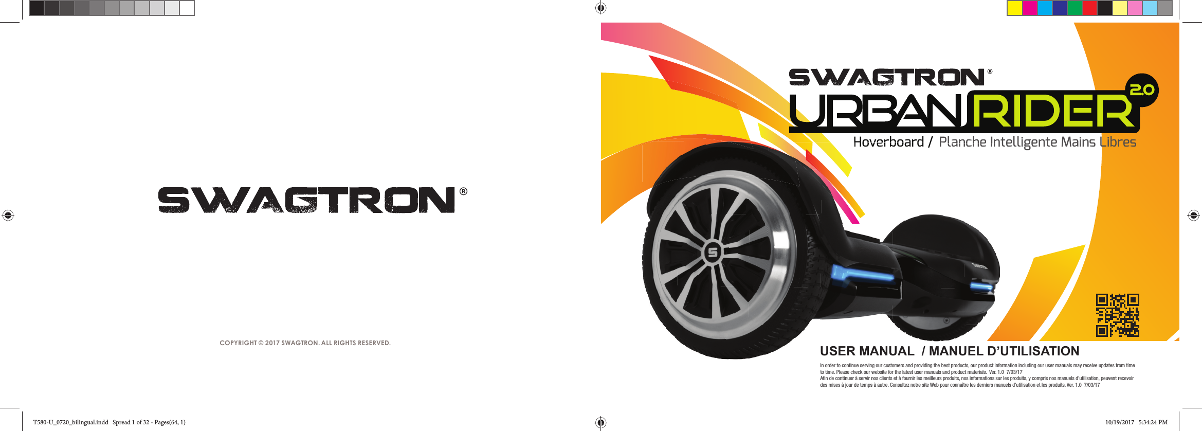 COPYRIGHT &copy; 2017 SWAGTRON. ALL RIGHTS RESERVED.Hoverboard / Planche Intelligente Mains Libres2.0Hoverboard /Planche IntUSER MANUAL  / MANUEL D&rsquo;UTILISATIONIn order to continue serving our customers and providing the best products, our product information including our user manuals may receive updates from time to time. Please check our website for the latest user manuals and product materials.  Ver. 1.0  7/03/17Afin de continuer &agrave; servir nos clients et &agrave; fournir les meilleurs produits, nos informations sur les produits, y compris nos manuels d&rsquo;utilisation, peuvent recevoir des mises &agrave; jour de temps &agrave; autre. Consultez notre site Web pour conna&icirc;tre les derniers manuels d&rsquo;utilisation et les produits. Ver. 1.0  7/03/17T580-U_0720_bilingual.indd   Spread 1 of 32 - Pages(64, 1)T580-U_0720_bilingual.indd   Spread 1 of 32 - Pages(64, 1) 10/19/2017   5:34:24 PM10/19/2017   5:34:24 PM