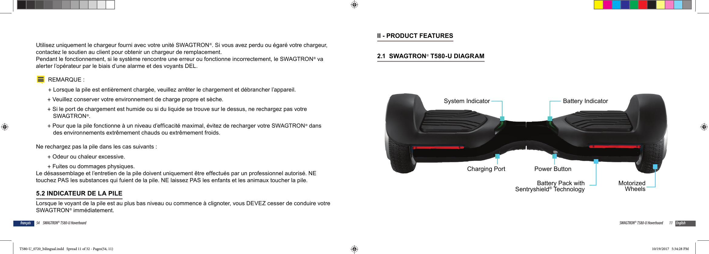54 SWAGTRON&reg; T580-U Hoverboardfran&ccedil;aisUtilisez uniquement le chargeur fourni avec votre unit&eacute; SWAGTRON&reg;. Si vous avez perdu ou &eacute;gar&eacute; votre chargeur, contactez le soutien au client pour obtenir un chargeur de remplacement.Pendant le fonctionnement, si le syst&egrave;me rencontre une erreur ou fonctionne incorrectement, le SWAGTRON&reg; va alerter l&rsquo;op&eacute;rateur par le biais d&rsquo;une alarme et des voyants DEL.REMARQUE : +Lorsque la pile est enti&egrave;rement charg&eacute;e, veuillez arr&ecirc;ter le chargement et d&eacute;brancher l&rsquo;appareil.  +Veuillez conserver votre environnement de charge propre et s&egrave;che. +Si le port de chargement est humide ou si du liquide se trouve sur le dessus, ne rechargez pas votre SWAGTRON&reg;. +Pour que la pile fonctionne &agrave; un niveau d&rsquo;efficacit&eacute; maximal, &eacute;vitez de recharger votre SWAGTRON&reg; dans des environnements extr&ecirc;mement chauds ou extr&ecirc;mement froids.Ne rechargez pas la pile dans les cas suivants : +Odeur ou chaleur excessive. +Fuites ou dommages physiques.Le d&eacute;sassemblage et l&rsquo;entretien de la pile doivent uniquement &ecirc;tre effectu&eacute;s par un professionnel autoris&eacute;. NE touchez PAS les substances qui fuient de la pile. NE laissez PAS les enfants et les animaux toucher la pile.5.2 INDICATEUR DE LA PILELorsque le voyant de la pile est au plus bas niveau ou commence &agrave; clignoter, vous DEVEZ cesser de conduire votre SWAGTRON&reg; imm&eacute;diatement. 11SWAGTRON&reg; T580-U Hoverboard EnglishII - PRODUCT FEATURES2.1  SWAGTRON&reg; T580-U DIAGRAM Power ButtonBattery IndicatorMotorizedWheelsBattery Pack withSentryshield&reg; TechnologyCharging PortSystem IndicatorT580-U_0720_bilingual.indd   Spread 11 of 32 - Pages(54, 11)T580-U_0720_bilingual.indd   Spread 11 of 32 - Pages(54, 11) 10/19/2017   5:34:28 PM10/19/2017   5:34:28 PM