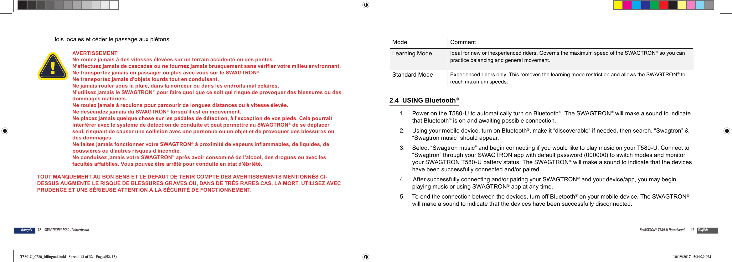 52 SWAGTRON&reg; T580-U Hoverboardfran&ccedil;aislois locales et c&eacute;der le passage aux pi&eacute;tons.AVERTISSEMENT: Ne roulez jamais &agrave; des vitesses &eacute;lev&eacute;es sur un terrain accident&eacute; ou des pentes. N&rsquo;effectuez jamais de cascades ou ne tournez jamais brusquement sans v&eacute;rifier votre milieu environnant.Ne transportez jamais un passager ou plus avec vous sur le SWAGTRON&reg;.Ne transportez jamais d&rsquo;objets lourds tout en conduisant.Ne jamais rouler sous la pluie, dans la noirceur ou dans les endroits mal &eacute;clair&eacute;s. N&rsquo;utilisez jamais le SWAGTRON&reg; pour faire quoi que ce soit qui risque de provoquer des blessures ou des dommages mat&eacute;riels.Ne roulez jamais &agrave; reculons pour parcourir de longues distances ou &agrave; vitesse &eacute;lev&eacute;e. Ne descendez jamais du SWAGTRON&reg; lorsqu&rsquo;il est en mouvement. Ne placez jamais quelque chose sur les p&eacute;dales de d&eacute;tection, &agrave; l&rsquo;exception de vos pieds. Cela pourrait interf&eacute;rer avec le syst&egrave;me de d&eacute;tection de conduite et peut permettre au SWAGTRON&reg; de se d&eacute;placer seul, risquant de causer une collision avec une personne ou un objet et de provoquer des blessures ou des dommages.Ne faites jamais fonctionner votre SWAGTRON&reg; &agrave; proximit&eacute; de vapeurs inflammables, de liquides, de poussi&egrave;res ou d&rsquo;autres risques d&rsquo;incendie.Ne conduisez jamais votre SWAGTRON&reg; apr&egrave;s avoir consomm&eacute; de l&rsquo;alcool, des drogues ou avec les facult&eacute;s affaiblies. Vous pouvez &ecirc;tre arr&ecirc;t&eacute; pour conduite en &eacute;tat d&rsquo;&eacute;bri&eacute;t&eacute;.TOUT MANQUEMENT AU BON SENS ET LE D&Eacute;FAUT DE TENIR COMPTE DES AVERTISSEMENTS MENTIONN&Eacute;S CI-DESSUS AUGMENTE LE RISQUE DE BLESSURES GRAVES OU, DANS DE TR&Egrave;S RARES CAS, LA MORT. UTILISEZ AVEC PRUDENCE ET UNE S&Eacute;RIEUSE ATTENTION &Agrave; LA S&Eacute;CURIT&Eacute; DE FONCTIONNEMENT.13SWAGTRON&reg; T580-U Hoverboard EnglishMode CommentLearning Mode Ideal for new or inexperienced riders. Governs the maximum speed of the SWAGTRON&reg; so you can practice balancing and general movement.Standard Mode Experienced riders only. This removes the learning mode restriction and allows the SWAGTRON&reg; to reach maximum speeds.2.4  USING Bluetooth&reg;1.  Power on the T580-U to automatically turn on Bluetooth&reg;. The SWAGTRON&reg; will make a sound to indicate that Bluetooth&reg; is on and awaiting possible connection.2.  Using your mobile device, turn on Bluetooth&reg;, make it &ldquo;discoverable&rdquo; if needed, then search. &ldquo;Swagtron&rdquo; &amp; &ldquo;Swagtron music&rdquo; should appear. 3.  Select &ldquo;Swagtron music&rdquo; and begin connecting if you would like to play music on your T580-U. Connect to &ldquo;Swagtron&rdquo; through your SWAGTRON app with default password (000000) to switch modes and monitor your SWAGTRON T580-U battery status. The SWAGTRON&reg; will make a sound to indicate that the devices have been successfully connected and/or paired.4.   After successfully connecting and/or pairing your SWAGTRON&reg; and your device/app, you may begin playing music or using SWAGTRON&reg; app at any time.5.  To end the connection between the devices, turn off Bluetooth&reg; on your mobile device. The SWAGTRON&reg; will make a sound to indicate that the devices have been successfully disconnected. T580-U_0720_bilingual.indd   Spread 13 of 32 - Pages(52, 13)T580-U_0720_bilingual.indd   Spread 13 of 32 - Pages(52, 13) 10/19/2017   5:34:29 PM10/19/2017   5:34:29 PM