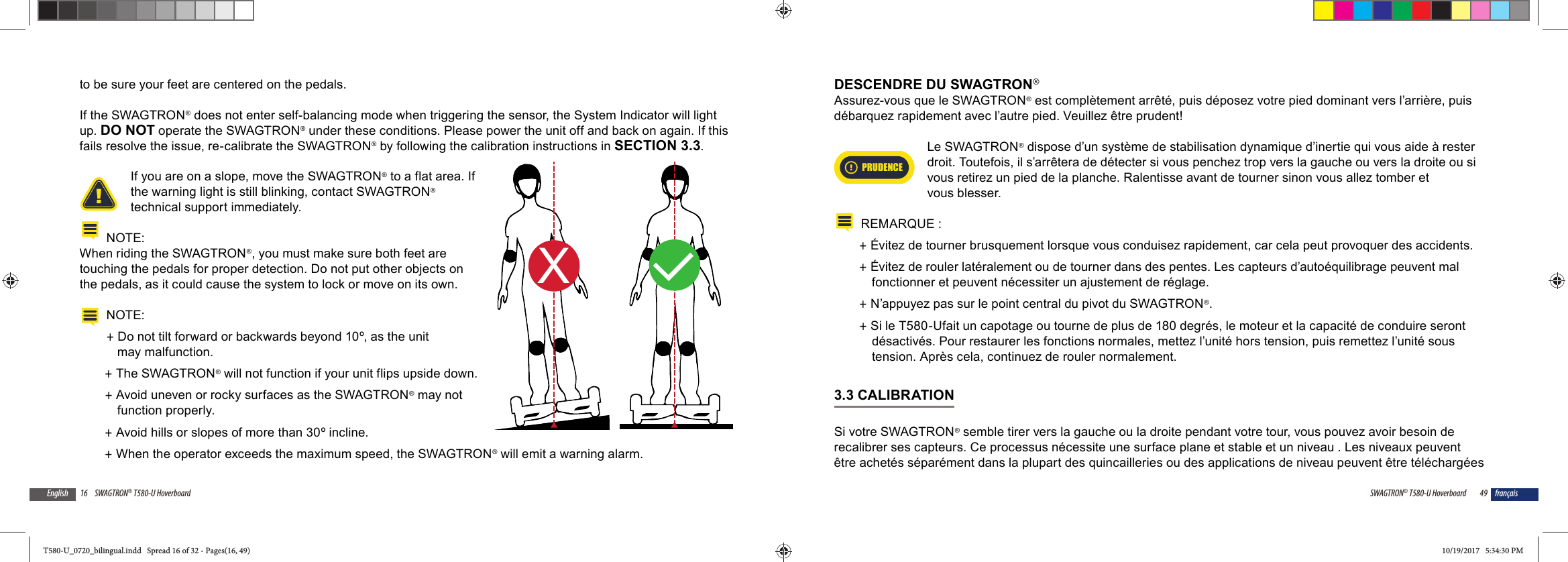 16 SWAGTRON&reg; T580-U HoverboardEnglishto be sure your feet are centered on the pedals.If the SWAGTRON&reg; does not enter self-balancing mode when triggering the sensor, the System Indicator will light up. DO NOT operate the SWAGTRON&reg; under these conditions. Please power the unit off and back on again. If this fails resolve the issue, re-calibrate the SWAGTRON&reg; by following the calibration instructions in SECTION 3.3.If you are on a slope, move the SWAGTRON&reg; to a flat area. If the warning light is still blinking, contact SWAGTRON&reg; technical support immediately.NOTE:When riding the SWAGTRON&reg;, you must make sure both feet are touching the pedals for proper detection. Do not put other objects on the pedals, as it could cause the system to lock or move on its own.NOTE:  +Do not tilt forward or backwards beyond 10&ordm;, as the unit may malfunction. +The SWAGTRON&reg; will not function if your unit flips upside down. +Avoid uneven or rocky surfaces as the SWAGTRON&reg; may not function properly. +Avoid hills or slopes of more than 30&ordm; incline. +When the operator exceeds the maximum speed, the SWAGTRON&reg; will emit a warning alarm.XL49SWAGTRON&reg; T580-U Hoverboard fran&ccedil;aisDESCENDRE DU SWAGTRON&reg;Assurez-vous que le SWAGTRON&reg; est compl&egrave;tement arr&ecirc;t&eacute;, puis d&eacute;posez votre pied dominant vers l&rsquo;arri&egrave;re, puis d&eacute;barquez rapidement avec l&rsquo;autre pied. Veuillez &ecirc;tre prudent!PRUDENCELe SWAGTRON&reg; dispose d&rsquo;un syst&egrave;me de stabilisation dynamique d&rsquo;inertie qui vous aide &agrave; rester droit. Toutefois, il s&rsquo;arr&ecirc;tera de d&eacute;tecter si vous penchez trop vers la gauche ou vers la droite ou si vous retirez un pied de la planche. Ralentisse avant de tourner sinon vous allez tomber et vous blesser.REMARQUE : +&Eacute;vitez de tourner brusquement lorsque vous conduisez rapidement, car cela peut provoquer des accidents. +&Eacute;vitez de rouler lat&eacute;ralement ou de tourner dans des pentes. Les capteurs d&rsquo;auto&eacute;quilibrage peuvent mal fonctionner et peuvent n&eacute;cessiter un ajustement de r&eacute;glage. +N&rsquo;appuyez pas sur le point central du pivot du SWAGTRON&reg;. +Si le T580-Ufait un capotage ou tourne de plus de 180 degr&eacute;s, le moteur et la capacit&eacute; de conduire seront d&eacute;sactiv&eacute;s. Pour restaurer les fonctions normales, mettez l&rsquo;unit&eacute; hors tension, puis remettez l&rsquo;unit&eacute; sous tension. Apr&egrave;s cela, continuez de rouler normalement.3.3 CALIBRATIONSi votre SWAGTRON&reg; semble tirer vers la gauche ou la droite pendant votre tour, vous pouvez avoir besoin de recalibrer ses capteurs. Ce processus n&eacute;cessite une surface plane et stable et un niveau . Les niveaux peuvent &ecirc;tre achet&eacute;s s&eacute;par&eacute;ment dans la plupart des quincailleries ou des applications de niveau peuvent &ecirc;tre t&eacute;l&eacute;charg&eacute;es T580-U_0720_bilingual.indd   Spread 16 of 32 - Pages(16, 49)T580-U_0720_bilingual.indd   Spread 16 of 32 - Pages(16, 49) 10/19/2017   5:34:30 PM10/19/2017   5:34:30 PM