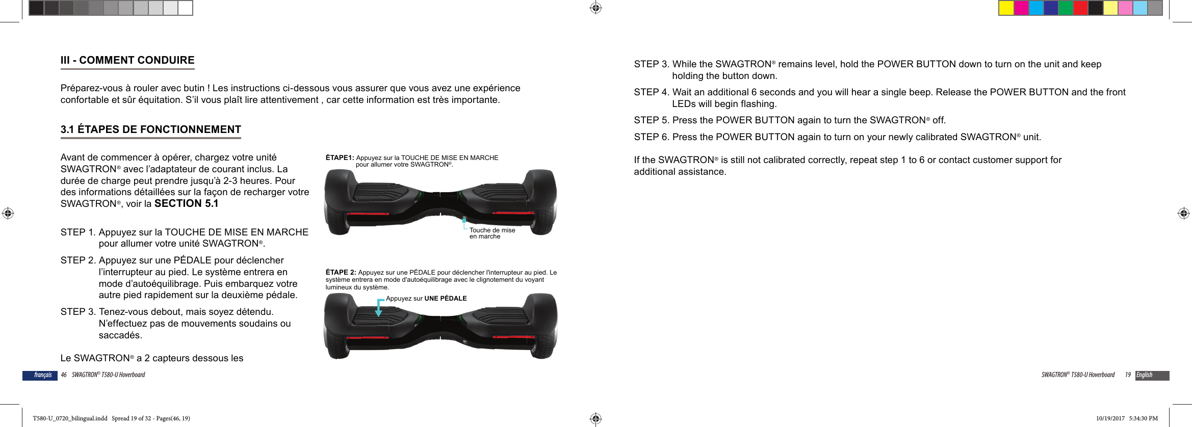 46 SWAGTRON&reg; T580-U Hoverboardfran&ccedil;aisIII - COMMENT CONDUIREPr&eacute;parez-vous &agrave; rouler avec butin ! Les instructions ci-dessous vous assurer que vous avez une exp&eacute;rience confortable et s&ucirc;r &eacute;quitation. S&rsquo;il vous pla&icirc;t lire attentivement , car cette information est tr&egrave;s importante.3.1 &Eacute;TAPES DE FONCTIONNEMENTAvant de commencer &agrave; op&eacute;rer, chargez votre unit&eacute; SWAGTRON&reg; avec l&rsquo;adaptateur de courant inclus. La dur&eacute;e de charge peut prendre jusqu&rsquo;&agrave; 2-3 heures. Pour des informations d&eacute;taill&eacute;es sur la fa&ccedil;on de recharger votre SWAGTRON&reg;, voir la SECTION 5.1STEP 1.  Appuyez sur la TOUCHE DE MISE EN MARCHE pour allumer votre unit&eacute; SWAGTRON&reg;.STEP 2. Appuyez sur une P&Eacute;DALE pour d&eacute;clencher l&rsquo;interrupteur au pied. Le syst&egrave;me entrera en mode d&rsquo;auto&eacute;quilibrage. Puis embarquez votre autre pied rapidement sur la deuxi&egrave;me p&eacute;dale. STEP 3. Tenez-vous debout, mais soyez d&eacute;tendu. N&rsquo;effectuez pas de mouvements soudains ou saccad&eacute;s.Le SWAGTRON&reg; a 2 capteurs dessous les Touche de mise en marche&Eacute;TAPE1: Appuyez sur la TOUCHE DE MISE EN MARCHEpour allumer votre SWAGTRON&reg;.&Eacute;TAPE 2: Appuyez sur une P&Eacute;DALE pour d&eacute;clencher l'interrupteur au pied. Lesyst&egrave;me entrera en mode d'auto&eacute;quilibrage avec le clignotement du voyantlumineux du syst&egrave;me.Appuyez sur UNE P&Eacute;DALE19SWAGTRON&reg; T580-U Hoverboard EnglishSTEP 3. While the SWAGTRON&reg; remains level, hold the POWER BUTTON down to turn on the unit and keep holding the button down.STEP 4. Wait an additional 6 seconds and you will hear a single beep. Release the POWER BUTTON and the front LEDs will begin flashing.STEP 5. Press the POWER BUTTON again to turn the SWAGTRON&reg; off.STEP 6. Press the POWER BUTTON again to turn on your newly calibrated SWAGTRON&reg; unit.If the SWAGTRON&reg; is still not calibrated correctly, repeat step 1 to 6 or contact customer support for additional assistance.T580-U_0720_bilingual.indd   Spread 19 of 32 - Pages(46, 19)T580-U_0720_bilingual.indd   Spread 19 of 32 - Pages(46, 19) 10/19/2017   5:34:30 PM10/19/2017   5:34:30 PM
