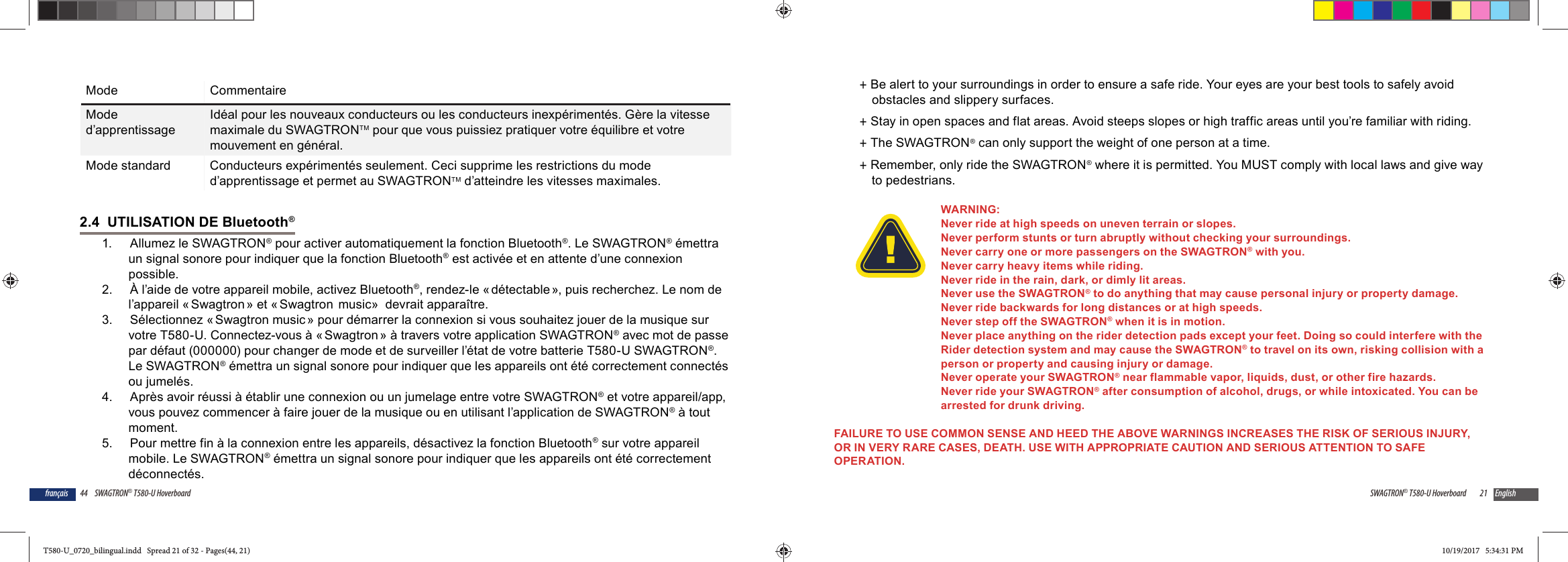 44 SWAGTRON&reg; T580-U Hoverboardfran&ccedil;aisMode CommentaireMode d&rsquo;apprentissageId&eacute;al pour les nouveaux conducteurs ou les conducteurs inexp&eacute;riment&eacute;s. G&egrave;re la vitesse maximale du SWAGTRONTM pour que vous puissiez pratiquer votre &eacute;quilibre et votre mouvement en g&eacute;n&eacute;ral.Mode standard Conducteurs exp&eacute;riment&eacute;s seulement. Ceci supprime les restrictions du mode d&rsquo;apprentissage et permet au SWAGTRONTM d&rsquo;atteindre les vitesses maximales.2.4  UTILISATION DE Bluetooth&reg; 1.   Allumez le SWAGTRON&reg; pour activer automatiquement la fonction Bluetooth&reg;. Le SWAGTRON&reg; &eacute;mettra un signal sonore pour indiquer que la fonction Bluetooth&reg; est activ&eacute;e et en attente d&rsquo;une connexion possible.2.   &Agrave; l&rsquo;aide de votre appareil mobile, activez Bluetooth&reg;, rendez-le &laquo; d&eacute;tectable &raquo;, puis recherchez. Le nom de l&rsquo;appareil &laquo; Swagtron &raquo; et &laquo; Swagtron  music&raquo;  devrait appara&icirc;tre. 3.   S&eacute;lectionnez &laquo; Swagtron music &raquo; pour d&eacute;marrer la connexion si vous souhaitez jouer de la musique sur votre T580-U. Connectez-vous &agrave; &laquo; Swagtron &raquo; &agrave; travers votre application SWAGTRON&reg; avec mot de passe par d&eacute;faut (000000) pour changer de mode et de surveiller l&rsquo;&eacute;tat de votre batterie T580-U SWAGTRON&reg;. Le SWAGTRON&reg; &eacute;mettra un signal sonore pour indiquer que les appareils ont &eacute;t&eacute; correctement connect&eacute;s ou jumel&eacute;s.4.   Apr&egrave;s avoir r&eacute;ussi &agrave; &eacute;tablir une connexion ou un jumelage entre votre SWAGTRON&reg; et votre appareil/app, vous pouvez commencer &agrave; faire jouer de la musique ou en utilisant l&rsquo;application de SWAGTRON&reg; &agrave; tout moment.5.   Pour mettre fin &agrave; la connexion entre les appareils, d&eacute;sactivez la fonction Bluetooth&reg; sur votre appareil mobile. Le SWAGTRON&reg; &eacute;mettra un signal sonore pour indiquer que les appareils ont &eacute;t&eacute; correctement d&eacute;connect&eacute;s. 21SWAGTRON&reg; T580-U Hoverboard English +Be alert to your surroundings in order to ensure a safe ride. Your eyes are your best tools to safely avoid obstacles and slippery surfaces. +Stay in open spaces and flat areas. Avoid steeps slopes or high traffic areas until you&rsquo;re familiar with riding. +The SWAGTRON&reg; can only support the weight of one person at a time. +Remember, only ride the SWAGTRON&reg; where it is permitted. You MUST comply with local laws and give way to pedestrians.WARNING:Never ride at high speeds on uneven terrain or slopes. Never perform stunts or turn abruptly without checking your surroundings.Never carry one or more passengers on the SWAGTRON&reg; with you.Never carry heavy items while riding.Never ride in the rain, dark, or dimly lit areas. Never use the SWAGTRON&reg; to do anything that may cause personal injury or property damage.Never ride backwards for long distances or at high speeds. Never step off the SWAGTRON&reg; when it is in motion. Never place anything on the rider detection pads except your feet. Doing so could interfere with the Rider detection system and may cause the SWAGTRON&reg; to travel on its own, risking collision with a person or property and causing injury or damage.Never operate your SWAGTRON&reg; near flammable vapor, liquids, dust, or other fire hazards.Never ride your SWAGTRON&reg; after consumption of alcohol, drugs, or while intoxicated. You can be arrested for drunk driving.FAILURE TO USE COMMON SENSE AND HEED THE ABOVE WARNINGS INCREASES THE RISK OF SERIOUS INJURY, OR IN VERY RARE CASES, DEATH. USE WITH APPROPRIATE CAUTION AND SERIOUS ATTENTION TO SAFE OPERATION.T580-U_0720_bilingual.indd   Spread 21 of 32 - Pages(44, 21)T580-U_0720_bilingual.indd   Spread 21 of 32 - Pages(44, 21) 10/19/2017   5:34:31 PM10/19/2017   5:34:31 PM