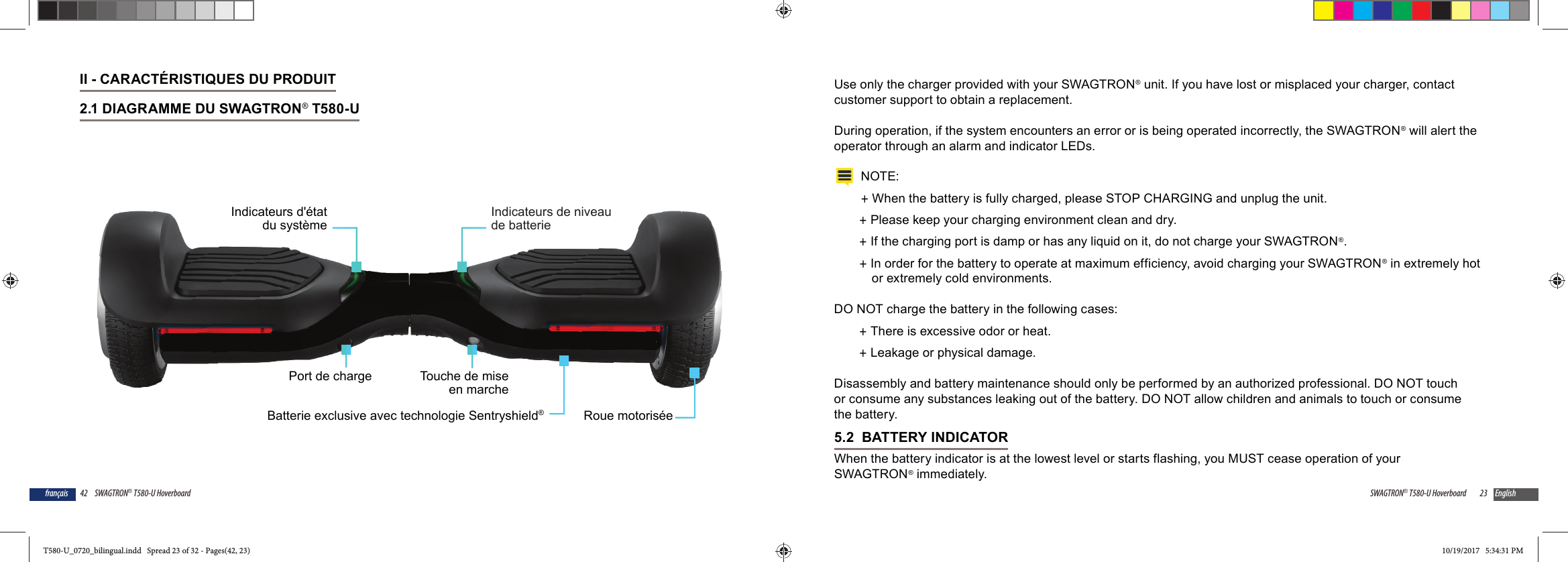 42 SWAGTRON&reg; T580-U Hoverboardfran&ccedil;aisII - CARACT&Eacute;RISTIQUES DU PRODUIT2.1 DIAGRAMME DU SWAGTRON&reg; T580-U Indicateurs de niveaude batterieIndicateurs d'&eacute;tatdu syst&egrave;meRoue motoris&eacute;ePort de chargeBatterie exclusive avec technologie Sentryshield&reg;Touche de miseen marche23SWAGTRON&reg; T580-U Hoverboard EnglishUse only the charger provided with your SWAGTRON&reg; unit. If you have lost or misplaced your charger, contact customer support to obtain a replacement.During operation, if the system encounters an error or is being operated incorrectly, the SWAGTRON&reg; will alert the operator through an alarm and indicator LEDs.NOTE: +When the battery is fully charged, please STOP CHARGING and unplug the unit.  +Please keep your charging environment clean and dry. +If the charging port is damp or has any liquid on it, do not charge your SWAGTRON&reg;. +In order for the battery to operate at maximum efficiency, avoid charging your SWAGTRON&reg; in extremely hot or extremely cold environments.DO NOT charge the battery in the following cases: +There is excessive odor or heat. +Leakage or physical damage.Disassembly and battery maintenance should only be performed by an authorized professional. DO NOT touch or consume any substances leaking out of the battery. DO NOT allow children and animals to touch or consume the battery.5.2  BATTERY INDICATORWhen the battery indicator is at the lowest level or starts flashing, you MUST cease operation of your SWAGTRON&reg; immediately. T580-U_0720_bilingual.indd   Spread 23 of 32 - Pages(42, 23)T580-U_0720_bilingual.indd   Spread 23 of 32 - Pages(42, 23) 10/19/2017   5:34:31 PM10/19/2017   5:34:31 PM