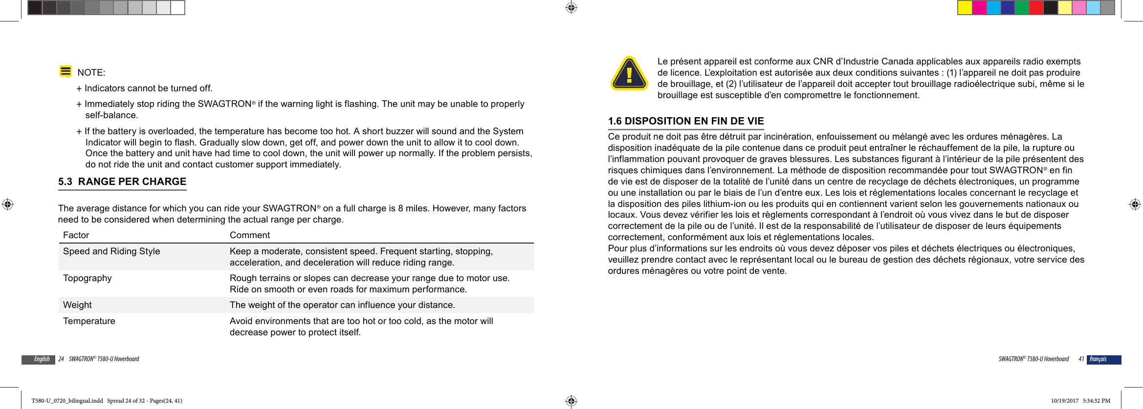24 SWAGTRON&reg; T580-U HoverboardEnglishNOTE:  +Indicators cannot be turned off. +Immediately stop riding the SWAGTRON&reg; if the warning light is flashing. The unit may be unable to properly self-balance. +If the battery is overloaded, the temperature has become too hot. A short buzzer will sound and the System Indicator will begin to flash. Gradually slow down, get off, and power down the unit to allow it to cool down. Once the battery and unit have had time to cool down, the unit will power up normally. If the problem persists, do not ride the unit and contact customer support immediately.5.3  RANGE PER CHARGEThe average distance for which you can ride your SWAGTRON&reg; on a full charge is 8 miles. However, many factors need to be considered when determining the actual range per charge.Factor CommentSpeed and Riding Style Keep a moderate, consistent speed. Frequent starting, stopping, acceleration, and deceleration will reduce riding range.Topography Rough terrains or slopes can decrease your range due to motor use. Ride on smooth or even roads for maximum performance.Weight The weight of the operator can influence your distance.Temperature Avoid environments that are too hot or too cold, as the motor will decrease power to protect itself.41SWAGTRON&reg; T580-U Hoverboard fran&ccedil;aisLe pr&eacute;sent appareil est conforme aux CNR d&rsquo;Industrie Canada applicables aux appareils radio exempts de licence. L&rsquo;exploitation est autoris&eacute;e aux deux conditions suivantes : (1) l&rsquo;appareil ne doit pas produire de brouillage, et (2) l&rsquo;utilisateur de l&rsquo;appareil doit accepter tout brouillage radio&eacute;lectrique subi, m&ecirc;me si le brouillage est susceptible d&rsquo;en compromettre le fonctionnement. 1.6 DISPOSITION EN FIN DE VIECe produit ne doit pas &ecirc;tre d&eacute;truit par incin&eacute;ration, enfouissement ou m&eacute;lang&eacute; avec les ordures m&eacute;nag&egrave;res. La disposition inad&eacute;quate de la pile contenue dans ce produit peut entra&icirc;ner le r&eacute;chauffement de la pile, la rupture ou l&rsquo;inflammation pouvant provoquer de graves blessures. Les substances figurant &agrave; l&rsquo;int&eacute;rieur de la pile pr&eacute;sentent des risques chimiques dans l&rsquo;environnement. La m&eacute;thode de disposition recommand&eacute;e pour tout SWAGTRON&reg; en fin de vie est de disposer de la totalit&eacute; de l&rsquo;unit&eacute; dans un centre de recyclage de d&eacute;chets &eacute;lectroniques, un programme ou une installation ou par le biais de l&rsquo;un d&rsquo;entre eux. Les lois et r&eacute;glementations locales concernant le recyclage et la disposition des piles lithium-ion ou les produits qui en contiennent varient selon les gouvernements nationaux ou locaux. Vous devez v&eacute;rifier les lois et r&egrave;glements correspondant &agrave; l&rsquo;endroit o&ugrave; vous vivez dans le but de disposer correctement de la pile ou de l&rsquo;unit&eacute;. Il est de la responsabilit&eacute; de l&rsquo;utilisateur de disposer de leurs &eacute;quipements correctement, conform&eacute;ment aux lois et r&eacute;glementations locales.Pour plus d&rsquo;informations sur les endroits o&ugrave; vous devez d&eacute;poser vos piles et d&eacute;chets &eacute;lectriques ou &eacute;lectroniques, veuillez prendre contact avec le repr&eacute;sentant local ou le bureau de gestion des d&eacute;chets r&eacute;gionaux, votre service des ordures m&eacute;nag&egrave;res ou votre point de vente.T580-U_0720_bilingual.indd   Spread 24 of 32 - Pages(24, 41)T580-U_0720_bilingual.indd   Spread 24 of 32 - Pages(24, 41) 10/19/2017   5:34:32 PM10/19/2017   5:34:32 PM
