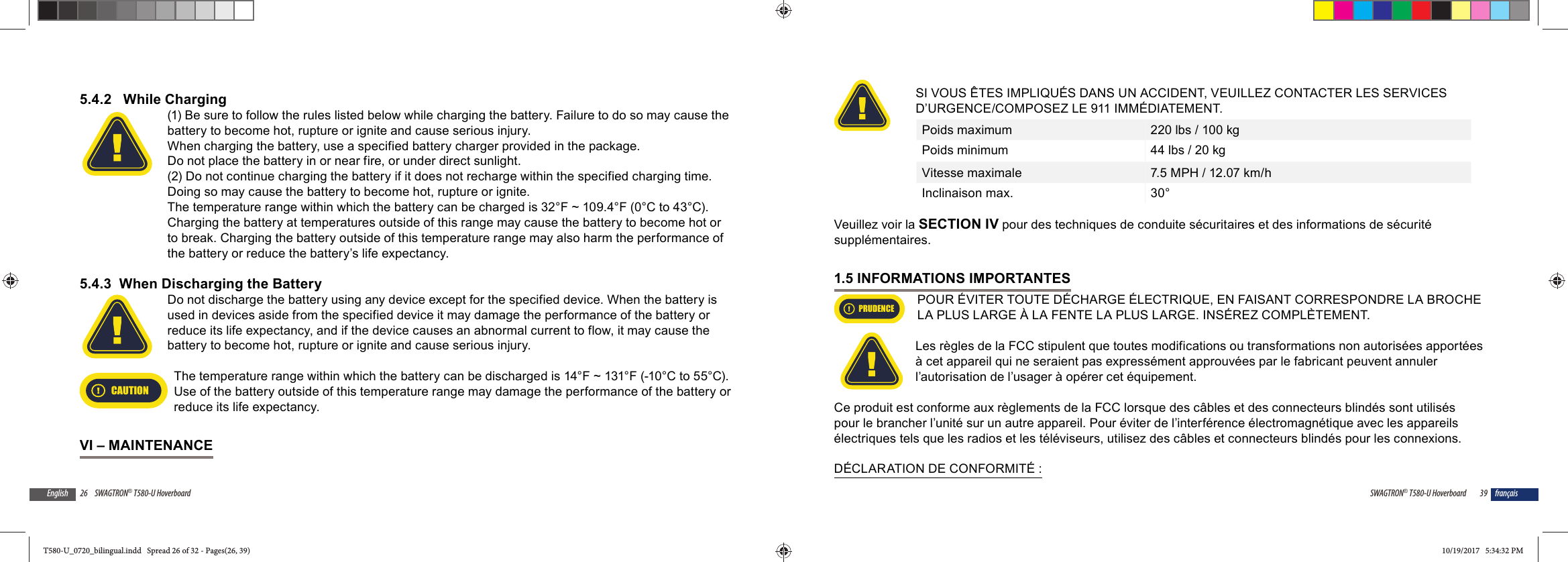 26 SWAGTRON&reg; T580-U HoverboardEnglish5.4.2   While Charging(1) Be sure to follow the rules listed below while charging the battery. Failure to do so may cause the battery to become hot, rupture or ignite and cause serious injury.When charging the battery, use a specified battery charger provided in the package.Do not place the battery in or near fire, or under direct sunlight. (2) Do not continue charging the battery if it does not recharge within the specified charging time. Doing so may cause the battery to become hot, rupture or ignite.The temperature range within which the battery can be charged is 32&deg;F ~ 109.4&deg;F (0&deg;C to 43&deg;C). Charging the battery at temperatures outside of this range may cause the battery to become hot or to break. Charging the battery outside of this temperature range may also harm the performance of the battery or reduce the battery&rsquo;s life expectancy.5.4.3  When Discharging the BatteryDo not discharge the battery using any device except for the specified device. When the battery is used in devices aside from the specified device it may damage the performance of the battery or reduce its life expectancy, and if the device causes an abnormal current to flow, it may cause the battery to become hot, rupture or ignite and cause serious injury.CAUTIONThe temperature range within which the battery can be discharged is 14&deg;F ~ 131&deg;F (-10&deg;C to 55&deg;C). Use of the battery outside of this temperature range may damage the performance of the battery or reduce its life expectancy.VI &ndash; MAINTENANCE39SWAGTRON&reg; T580-U Hoverboard fran&ccedil;aisSI VOUS &Ecirc;TES IMPLIQU&Eacute;S DANS UN ACCIDENT, VEUILLEZ CONTACTER LES SERVICES D&rsquo;URGENCE/COMPOSEZ LE 911 IMM&Eacute;DIATEMENT.Poids maximum 220 lbs / 100 kgPoids minimum 44 lbs / 20 kgVitesse maximale 7.5 MPH / 12.07 km/hInclinaison max. 30&deg; Veuillez voir la SECTION IV pour des techniques de conduite s&eacute;curitaires et des informations de s&eacute;curit&eacute; suppl&eacute;mentaires.1.5 INFORMATIONS IMPORTANTESPRUDENCEPOUR &Eacute;VITER TOUTE D&Eacute;CHARGE &Eacute;LECTRIQUE, EN FAISANT CORRESPONDRE LA BROCHE LA PLUS LARGE &Agrave; LA FENTE LA PLUS LARGE. INS&Eacute;REZ COMPL&Egrave;TEMENT.Les r&egrave;gles de la FCC stipulent que toutes modifications ou transformations non autoris&eacute;es apport&eacute;es &agrave; cet appareil qui ne seraient pas express&eacute;ment approuv&eacute;es par le fabricant peuvent annuler l&rsquo;autorisation de l&rsquo;usager &agrave; op&eacute;rer cet &eacute;quipement.Ce produit est conforme aux r&egrave;glements de la FCC lorsque des c&acirc;bles et des connecteurs blind&eacute;s sont utilis&eacute;s pour le brancher l&rsquo;unit&eacute; sur un autre appareil. Pour &eacute;viter de l&rsquo;interf&eacute;rence &eacute;lectromagn&eacute;tique avec les appareils &eacute;lectriques tels que les radios et les t&eacute;l&eacute;viseurs, utilisez des c&acirc;bles et connecteurs blind&eacute;s pour les connexions.D&Eacute;CLARATION DE CONFORMIT&Eacute; :T580-U_0720_bilingual.indd   Spread 26 of 32 - Pages(26, 39)T580-U_0720_bilingual.indd   Spread 26 of 32 - Pages(26, 39) 10/19/2017   5:34:32 PM10/19/2017   5:34:32 PM